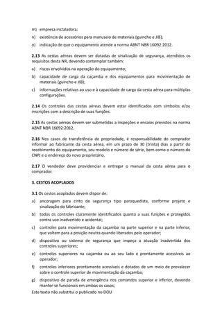 Este texto não substitui o publicado no DOU
m) empresa instaladora;
n) existência de acessórios para manuseio de materiais (guincho e JIB);
o) indicação de que o equipamento atende a norma ABNT NBR 16092:2012.
2.13 As cestas aéreas devem ser dotadas de sinalização de segurança, atendidos os
requisitos desta NR, devendo contemplar também:
a) riscos envolvidos na operação do equipamento;
b) capacidade de carga da caçamba e dos equipamentos para movimentação de
materiais (guincho e JIB);
c) informações relativas ao uso e à capacidade de carga da cesta aérea para múltiplas
configurações.
2.14 Os controles das cestas aéreas devem estar identificados com símbolos e/ou
inscrições com a descrição de suas funções.
2.15 As cestas aéreas devem ser submetidas a inspeções e ensaios previstos na norma
ABNT NBR 16092:2012.
2.16 Nos casos de transferência de propriedade, é responsabilidade do comprador
informar ao fabricante da cesta aérea, em um prazo de 30 (trinta) dias a partir do
recebimento do equipamento, seu modelo e número de série, bem como o número do
CNPJ e o endereço do novo proprietário.
2.17 O vendedor deve providenciar e entregar o manual da cesta aérea para o
comprador.
3. CESTOS ACOPLADOS
3.1 Os cestos acoplados devem dispor de:
a) ancoragem para cinto de segurança tipo paraquedista, conforme projeto e
sinalização do fabricante;
b) todos os controles claramente identificados quanto a suas funções e protegidos
contra uso inadvertido e acidental;
c) controles para movimentação da caçamba na parte superior e na parte inferior,
que voltem para a posição neutra quando liberados pelo operador;
d) dispositivo ou sistema de segurança que impeça a atuação inadvertida dos
controles superiores;
e) controles superiores na caçamba ou ao seu lado e prontamente acessíveis ao
operador;
f) controles inferiores prontamente acessíveis e dotados de um meio de prevalecer
sobre o controle superior de movimentação da caçamba;
g) dispositivo de parada de emergência nos comandos superior e inferior, devendo
manter-se funcionais em ambos os casos;
 