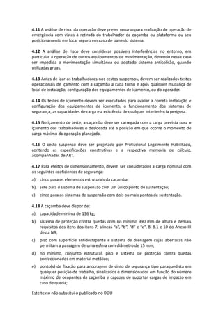 Este texto não substitui o publicado no DOU
4.11 A análise de risco da operação deve prever recurso para realização de operação de
emergência com vistas à retirada do trabalhador da caçamba ou plataforma ou seu
posicionamento em local seguro em caso de pane do sistema.
4.12 A análise de risco deve considerar possíveis interferências no entorno, em
particular a operação de outros equipamentos de movimentação, devendo nesse caso
ser impedida a movimentação simultânea ou adotado sistema anticolisão, quando
utilizadas gruas.
4.13 Antes de içar os trabalhadores nos cestos suspensos, devem ser realizados testes
operacionais de içamento com a caçamba a cada turno e após qualquer mudança de
local de instalação, configuração dos equipamentos de içamento, ou do operador.
4.14 Os testes de içamento devem ser executados para avaliar a correta instalação e
configuração dos equipamentos de içamento, o funcionamento dos sistemas de
segurança, as capacidades de carga e a existência de qualquer interferência perigosa.
4.15 No içamento de teste, a caçamba deve ser carregada com a carga prevista para o
içamento dos trabalhadores e deslocada até a posição em que ocorre o momento de
carga máximo da operação planejada.
4.16 O cesto suspenso deve ser projetado por Profissional Legalmente Habilitado,
contendo as especificações construtivas e a respectiva memória de cálculo,
acompanhadas de ART.
4.17 Para efeitos de dimensionamento, devem ser considerados a carga nominal com
os seguintes coeficientes de segurança:
a) cinco para os elementos estruturais da caçamba;
b) sete para o sistema de suspensão com um único ponto de sustentação;
c) cinco para os sistemas de suspensão com dois ou mais pontos de sustentação.
4.18 A caçamba deve dispor de:
a) capacidade mínima de 136 kg;
b) sistema de proteção contra quedas com no mínimo 990 mm de altura e demais
requisitos dos itens dos itens 7, alíneas “a”, “b”, “d” e “e”, 8, 8.1 e 10 do Anexo III
desta NR;
c) piso com superfície antiderrapante e sistema de drenagem cujas aberturas não
permitam a passagem de uma esfera com diâmetro de 15 mm;
d) no mínimo, conjunto estrutural, piso e sistema de proteção contra quedas
confeccionados em material metálico;
e) ponto(s) de fixação para ancoragem de cinto de segurança tipo paraquedista em
qualquer posição de trabalho, sinalizados e dimensionados em função do número
máximo de ocupantes da caçamba e capazes de suportar cargas de impacto em
caso de queda;
 