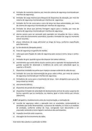 Este texto não substitui o publicado no DOU
a) limitador de momento máximo, por meio de sistema de segurança monitorado por
interface de segurança;
b) limitador de carga máxima para bloqueio do dispositivo de elevação, por meio de
sistema de segurança monitorado por interface de segurança;
c) limitador de fim de curso para o carro da lança nas duas extremidades, por meio
de sistema de segurança monitorado por interface de segurança;
d) limitador de altura que permita frenagem segura para o moitão, por meio de
sistema de segurança monitorado por interface de segurança;
e) alarme sonoro para ser acionado pelo operador em situações de risco e alerta,
bem como de acionamento automático, quando o limitador de carga ou momento
estiver atuando;
f) placas indicativas de carga admissível ao longo da lança, conforme especificado
pelo fabricante;
g) luz de obstáculo (lâmpada piloto);
h) trava de segurança no gancho do moitão;
i) cabos-guia para fixação do cabo de segurança para acesso à torre, lança e contra-
lança;
j) limitador de giro, quando a grua não dispuser de coletor elétrico;
k) anemômetro que emita alerta visual e sonoro para o operador do equipamento de
guindar quando for detectada a incidência de vento com velocidade igual ou
superior a 35 km/h;
l) dispositivo instalado nas polias que impeça o escape acidental do cabo de aço;
m) limitador de curso de movimentação de gruas sobre trilhos, por meio de sistema
de segurança monitorado por interface de segurança;
n) limitadores de curso para o movimento da lança - item obrigatório para gruas de
lança móvel ou retrátil;
o) aterramento elétrico;
p) dispositivo de parada de emergência;
q) dispositivo limitador de velocidade de deslocamento vertical do cesto suspenso de
forma a garantir que se mantenha, no máximo, igual a trinta metros por minuto
(30m/min).
4.28 É obrigatório, imediatamente antes da movimentação, a realização de:
a) reunião de segurança sobre a operação com os envolvidos, contemplando as
atividades que serão desenvolvidas, o processo de trabalho, os riscos e as medidas
de proteção, conforme análise de risco, consignado num documento a ser
arquivado contendo o nome legível e assinatura dos participantes;
b) inspeção visual do cesto suspenso;
c) checagem do funcionamento do rádio;
 