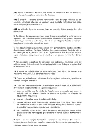 Este texto não substitui o publicado no DOU
4.40 Dentre os ocupantes do cesto, pelo menos um trabalhador deve ser capacitado
em código de sinalização de movimentação de carga.
4.41 É proibido o trabalho durante tempestades com descargas elétricas ou em
condições climáticas adversas ou qualquer outra condição metrológica que possa
afetar a segurança dos trabalhadores.
4.42 Na utilização do cesto suspenso, deve ser garantido distanciamento das redes
energizadas.
5. Os sistemas de segurança previstos neste Anexo devem atingir a performance de
segurança com a combinação de componentes de diferentes tecnologias (ex: mecânica,
hidráulica, pneumática e eletrônica), e da seleção da categoria de cada componente
levando em consideração a tecnologia usada.
6. Toda documentação prevista neste Anexo deve permanecer no estabelecimento à
disposição dos Auditores Fiscais do Trabalho, dos representantes da Comissão Interna
de Prevenção de Acidentes - CIPA e dos representantes das Entidades Sindicais
representativas da categoria, sendo arquivada por um período mínimo de 5 (cinco)
anos.
7. Para operações específicas de transbordo em plataformas marítimas, deve ser
utilizada a cesta de transferência homologada pela Diretoria de Portos e Costas - DPC
da Marinha do Brasil.
7.1 A equipe de trabalho deve ser capacitada com Curso Básico de Segurança de
Plataforma (NORMAM 24) e portar colete salva-vidas.
7.2 Devem ser realizados procedimentos de adequação da embarcação, área livre de
convés e condições ambientais.
7.3 O uso de Cesto Suspenso para o transbordo de pessoas entre cais e embarcação,
deve atender, adicionalmente, aos seguintes requisitos:
a) deve ser emitida uma Permissão de Trabalho para a operação, cujo prazo de
validade será, no máximo, aquele da jornada de trabalho do operador do
equipamento de guindar;
b) deve ser registrado o nome de cada transbordado;
c) deve ser realizada, antes da entrada dos transbordados na caçamba, tanto a bordo
da embarcação quanto no cais, uma instrução de segurança sobre as regras a
serem observadas pelos mesmos durante o transbordo;
d) para atividades sobre a água, todas as pessoas transbordadas devem utilizar
coletes salva-vidas homologados pela Diretoria de Portos e Costas da Marinha do
Brasil.
8. Serviços de manutenção de instalações energizadas de linhas de transmissão e
barramentos energizados para trabalhos ao potencial devem atender aos requisitos de
 