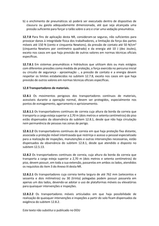Este texto não substitui o publicado no DOU
b) o enchimento de pneumáticos só poderá ser executado dentro de dispositivo de
clausura ou gaiola adequadamente dimensionada, até que seja alcançada uma
pressão suficiente para forçar o talão sobre o aro e criar uma vedação pneumática.
12.7.8 Para fins de aplicação desta NR, consideram-se seguras, não suficientes para
provocar danos à integridade física dos trabalhadores, a limitação da força das partes
móveis até 150 N (cento e cinquenta Newtons), da pressão de contato até 50 N/cm2
(cinquenta Newtons por centímetro quadrado) e da energia até 10 J (dez Joules),
exceto nos casos em que haja previsão de outros valores em normas técnicas oficiais
específicas.
12.7.8.1 Em sistemas pneumáticos e hidráulicos que utilizam dois ou mais estágios
com diferentes pressões como medida de proteção, a força exercida no percurso inicial
ou circuito de segurança - aproximação -, a pressão de contato e a energia devem
respeitar os limites estabelecidos no subitem 12.7.8, exceto nos casos em que haja
previsão de outros valores em normas técnicas oficiais específicas.
12.8 Transportadores de materiais.
12.8.1 Os movimentos perigosos dos transportadores contínuos de materiais,
acessíveis durante a operação normal, devem ser protegidos, especialmente nos
pontos de esmagamento, agarramento e aprisionamento.
12.8.1.1 Os transportadores contínuos de correia cuja altura da borda da correia que
transporta a carga esteja superior a 2,70 m (dois metros e setenta centímetros) do piso
estão dispensados da observância do subitem 12.8.1, desde que não haja circulação
nem permanência de pessoas nas zonas de perigo.
12.8.1.2 Os transportadores contínuos de correia em que haja proteção fixa distante,
associada a proteção móvel intertravada que restrinja o acesso a pessoal especializado
para a realização de inspeções, manutenções e outras intervenções necessárias, estão
dispensados da observância do subitem 12.8.1, desde que atendido o disposto no
subitem 12.5.13.
12.8.2 Os transportadores contínuos de correia, cuja altura da borda da correia que
transporta a carga esteja superior a 2,70 m (dois metros e setenta centímetros) do
piso, devem possuir, em toda a sua extensão, passarelas em ambos os lados, atendidos
os requisitos do item 3 do Anexo III desta NR.
12.8.2.1 Os transportadores cuja correia tenha largura de até 762 mm (setecentos e
sessenta e dois milímetros) ou 30 (trinta) polegadas podem possuir passarela em
apenas um dos lados, devendo-se adotar o uso de plataformas móveis ou elevatórias
para quaisquer intervenções e inspeções.
12.8.2.2 Os transportadores móveis articulados em que haja possibilidade de
realização de quaisquer intervenções e inspeções a partir do solo ficam dispensados da
exigência do subitem 12.8.2.
 