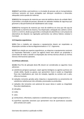 Este texto não substitui o publicado no DOU
12.8.9.2 É permitida a permanência e a circulação de pessoas sob os transportadores
contínuos somente em locais protegidos que ofereçam resistência e dimensões
adequadas contra quedas de materiais.
12.8.9.2.1 No transporte de materiais por meio de teleférico dentro da unidade fabril,
é permitida a circulação de pessoas, devendo ser adotadas medidas de segurança que
garantam a não permanência de trabalhadores sob a carga.
12.8.9.3 No transporte de materiais por meio de teleférico em área que não seja de
propriedade ou domínio da empresa, fica dispensada a obrigação dos subitens 12.8.9,
12.8.9.1 e 12.8.9.2, desde que garantida a sinalização de advertência e sem prejuízo da
observância do disposto nas legislações pertinentes nas esferas federal, estadual e
municipal.
12.9 Aspectos ergonômicos.
12.9.1 Para o trabalho em máquinas e equipamentos devem ser respeitadas as
disposições contidas na Norma Regulamentadora n.º 17 - Ergonomia.
12.9.2 Com relação aos aspectos ergonômicos, as máquinas e equipamentos nacionais
ou importadas fabricadas a partir da vigência deste item devem ser projetadas e
construídas de modo a atender às disposições das normas técnicas oficiais ou normas
técnicas internacionais aplicáveis.
12.10 Riscos adicionais.
12.10.1 Para fins de aplicação desta NR, devem ser considerados os seguintes riscos
adicionais:
a) substâncias perigosas quaisquer, sejam agentes biológicos ou agentes químicos em
estado sólido, líquido ou gasoso, que apresentem riscos à saúde ou integridade
física dos trabalhadores por meio de inalação, ingestão ou contato com a pele,
olhos ou mucosas;
b) radiações ionizantes geradas pelas máquinas e equipamentos ou provenientes de
substâncias radiativas por eles utilizadas, processadas ou produzidas;
c) radiações não ionizantes com potencial de causar danos à saúde ou integridade
física dos trabalhadores;
d) vibrações;
e) ruído;
f) calor;
g) combustíveis, inflamáveis, explosivos e substâncias que reagem perigosamente; e
h) superfícies aquecidas acessíveis que apresentem risco de queimaduras causadas
pelo contato com a pele.
 