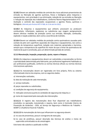 Este texto não substitui o publicado no DOU
12.10.2 Devem ser adotadas medidas de controle dos riscos adicionais provenientes da
emissão ou liberação de agentes químicos, físicos e biológicos pelas máquinas e
equipamentos, com prioridade à sua eliminação, redução de sua emissão ou liberação
e redução da exposição dos trabalhadores, conforme Norma Regulamentadora nº 9 -
Avaliação e controle das exposições ocupacionais a agentes físicos, químicos e
biológicos. (Alterado pela Portaria MTP nº 806, de 13 de abril de 2022)
12.10.3 As máquinas e equipamentos que utilizem, processem ou produzam
combustíveis, inflamáveis, explosivos ou substâncias que reagem perigosamente
devem oferecer medidas de proteção contra sua emissão, liberação, combustão,
explosão e reação acidentais, bem como a ocorrência de incêndio.
12.10.4 Devem ser adotadas medidas de proteção contra queimaduras causadas pelo
contato da pele com superfícies aquecidas de máquinas e equipamentos, tais como a
redução da temperatura superficial, isolação com materiais apropriados e barreiras,
sempre que a temperatura da superfície for maior do que o limiar de queimaduras do
material do qual é constituída, para um determinado período de contato.
12.11 Manutenção, inspeção, preparação, ajuste, reparo e limpeza.
12.11.1 As máquinas e equipamentos devem ser submetidos a manutenções na forma
e periodicidade determinada pelo fabricante, por profissional legalmente habilitado ou
por profissional qualificado, conforme as normas técnicas oficiais ou normas técnicas
internacionais aplicáveis.
12.11.2 As manutenções devem ser registradas em livro próprio, ficha ou sistema
informatizado interno da empresa, com os seguintes dados:
a) intervenções realizadas;
b) data da realização de cada intervenção;
c) serviço realizado;
d) peças reparadas ou substituídas;
e) condições de segurança do equipamento;
f) indicação conclusiva quanto às condições de segurança da máquina; e
g) nome do responsável pela execução das intervenções.
12.11.2.1 O registro das manutenções deve ficar disponível aos trabalhadores
envolvidos na operação, manutenção e reparos, bem como à Comissão Interna de
Prevenção de Acidentes - CIPA, ao Serviço de Segurança e Medicina do Trabalho -
SESMT e à Auditoria Fiscal do Trabalho.
12.11.2.2 As manutenções de itens que influenciem na segurança devem:
a) no caso de preventivas, possuir cronograma de execução;
b) no caso de preditivas, possuir descrição das técnicas de análise e meios de
supervisão centralizados ou de amostragem.
 