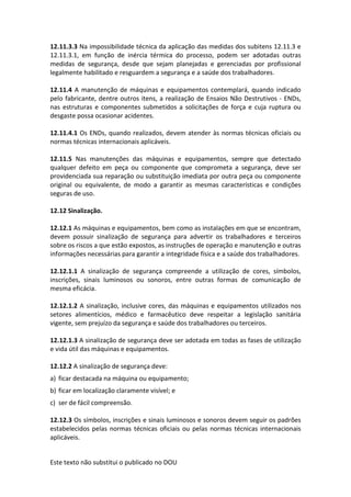 Este texto não substitui o publicado no DOU
12.11.3.3 Na impossibilidade técnica da aplicação das medidas dos subitens 12.11.3 e
12.11.3.1, em função de inércia térmica do processo, podem ser adotadas outras
medidas de segurança, desde que sejam planejadas e gerenciadas por profissional
legalmente habilitado e resguardem a segurança e a saúde dos trabalhadores.
12.11.4 A manutenção de máquinas e equipamentos contemplará, quando indicado
pelo fabricante, dentre outros itens, a realização de Ensaios Não Destrutivos - ENDs,
nas estruturas e componentes submetidos a solicitações de força e cuja ruptura ou
desgaste possa ocasionar acidentes.
12.11.4.1 Os ENDs, quando realizados, devem atender às normas técnicas oficiais ou
normas técnicas internacionais aplicáveis.
12.11.5 Nas manutenções das máquinas e equipamentos, sempre que detectado
qualquer defeito em peça ou componente que comprometa a segurança, deve ser
providenciada sua reparação ou substituição imediata por outra peça ou componente
original ou equivalente, de modo a garantir as mesmas características e condições
seguras de uso.
12.12 Sinalização.
12.12.1 As máquinas e equipamentos, bem como as instalações em que se encontram,
devem possuir sinalização de segurança para advertir os trabalhadores e terceiros
sobre os riscos a que estão expostos, as instruções de operação e manutenção e outras
informações necessárias para garantir a integridade física e a saúde dos trabalhadores.
12.12.1.1 A sinalização de segurança compreende a utilização de cores, símbolos,
inscrições, sinais luminosos ou sonoros, entre outras formas de comunicação de
mesma eficácia.
12.12.1.2 A sinalização, inclusive cores, das máquinas e equipamentos utilizados nos
setores alimentícios, médico e farmacêutico deve respeitar a legislação sanitária
vigente, sem prejuízo da segurança e saúde dos trabalhadores ou terceiros.
12.12.1.3 A sinalização de segurança deve ser adotada em todas as fases de utilização
e vida útil das máquinas e equipamentos.
12.12.2 A sinalização de segurança deve:
a) ficar destacada na máquina ou equipamento;
b) ficar em localização claramente visível; e
c) ser de fácil compreensão.
12.12.3 Os símbolos, inscrições e sinais luminosos e sonoros devem seguir os padrões
estabelecidos pelas normas técnicas oficiais ou pelas normas técnicas internacionais
aplicáveis.
 