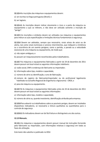 Este texto não substitui o publicado no DOU
12.12.4 As inscrições das máquinas e equipamentos devem:
a) ser escritas na língua portuguesa (Brasil); e
b) ser legíveis.
12.12.4.1 As inscrições devem indicar claramente o risco e a parte da máquina ou
equipamento a que se referem, e não deve ser utilizada somente a inscrição de
“perigo”.
12.12.5 As inscrições e símbolos devem ser utilizados nas máquinas e equipamentos
para indicar as suas especificações e limitações técnicas fundamentais à segurança.
12.12.6 Devem ser adotados, sempre que necessário, sinais ativos de aviso ou de
alerta, tais como sinais luminosos e sonoros intermitentes, que indiquem a iminência
ou a ocorrência de um evento perigoso, como a partida, a parada ou a velocidade
excessiva de uma máquina ou equipamento, de modo que:
a) não sejam ambíguos; e
b) possam ser inequivocamente reconhecidos pelos trabalhadores.
12.12.7 As máquinas e equipamentos fabricados a partir de 24 de dezembro de 2011
devem possuir em local visível as seguintes informações indeléveis:
a) razão social, CNPJ e endereço do fabricante ou importador;
b) informação sobre tipo, modelo e capacidade;
c) número de série ou identificação, e ano de fabricação;
d) número de registro do fabricante/importador ou do profissional legalmente
habilitado no Conselho Regional de Engenharia e Agronomia - CREA; e
e) peso da máquina ou equipamento.
12.12.7.1 As máquinas e equipamentos fabricados antes de 24 de dezembro de 2011
devem possuir em local visível as seguintes informações:
a) informação sobre tipo, modelo e capacidade;
b) número de série ou, quando inexistente, identificação atribuída pela empresa.
12.12.8 Para advertir os trabalhadores sobre os possíveis perigos, devem ser instalados
dispositivos indicadores, se necessária a leitura qualitativa ou quantitativa para o
controle de segurança.
12.12.8.1 Os indicadores devem ser de fácil leitura e distinguíveis uns dos outros.
12.13 Manuais.
12.13.1 As máquinas e equipamentos devem possuir manual de instruções fornecido
pelo fabricante ou importador, com informações relativas à segurança em todas as
fases de utilização.
 
