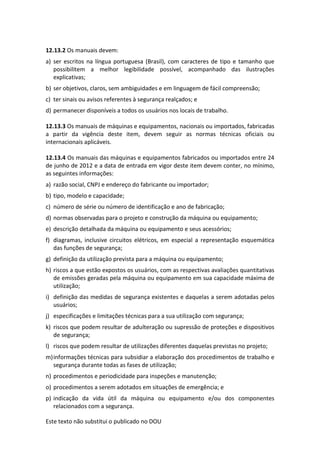 Este texto não substitui o publicado no DOU
12.13.2 Os manuais devem:
a) ser escritos na língua portuguesa (Brasil), com caracteres de tipo e tamanho que
possibilitem a melhor legibilidade possível, acompanhado das ilustrações
explicativas;
b) ser objetivos, claros, sem ambiguidades e em linguagem de fácil compreensão;
c) ter sinais ou avisos referentes à segurança realçados; e
d) permanecer disponíveis a todos os usuários nos locais de trabalho.
12.13.3 Os manuais de máquinas e equipamentos, nacionais ou importados, fabricadas
a partir da vigência deste item, devem seguir as normas técnicas oficiais ou
internacionais aplicáveis.
12.13.4 Os manuais das máquinas e equipamentos fabricados ou importados entre 24
de junho de 2012 e a data de entrada em vigor deste item devem conter, no mínimo,
as seguintes informações:
a) razão social, CNPJ e endereço do fabricante ou importador;
b) tipo, modelo e capacidade;
c) número de série ou número de identificação e ano de fabricação;
d) normas observadas para o projeto e construção da máquina ou equipamento;
e) descrição detalhada da máquina ou equipamento e seus acessórios;
f) diagramas, inclusive circuitos elétricos, em especial a representação esquemática
das funções de segurança;
g) definição da utilização prevista para a máquina ou equipamento;
h) riscos a que estão expostos os usuários, com as respectivas avaliações quantitativas
de emissões geradas pela máquina ou equipamento em sua capacidade máxima de
utilização;
i) definição das medidas de segurança existentes e daquelas a serem adotadas pelos
usuários;
j) especificações e limitações técnicas para a sua utilização com segurança;
k) riscos que podem resultar de adulteração ou supressão de proteções e dispositivos
de segurança;
l) riscos que podem resultar de utilizações diferentes daquelas previstas no projeto;
m)informações técnicas para subsidiar a elaboração dos procedimentos de trabalho e
segurança durante todas as fases de utilização;
n) procedimentos e periodicidade para inspeções e manutenção;
o) procedimentos a serem adotados em situações de emergência; e
p) indicação da vida útil da máquina ou equipamento e/ou dos componentes
relacionados com a segurança.
 