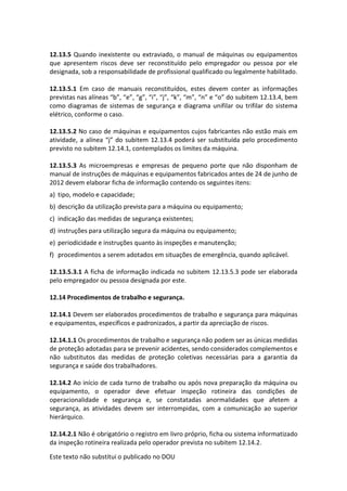 Este texto não substitui o publicado no DOU
12.13.5 Quando inexistente ou extraviado, o manual de máquinas ou equipamentos
que apresentem riscos deve ser reconstituído pelo empregador ou pessoa por ele
designada, sob a responsabilidade de profissional qualificado ou legalmente habilitado.
12.13.5.1 Em caso de manuais reconstituídos, estes devem conter as informações
previstas nas alíneas “b”, “e”, “g”, “i”, “j”, “k”, “m”, “n” e “o” do subitem 12.13.4, bem
como diagramas de sistemas de segurança e diagrama unifilar ou trifilar do sistema
elétrico, conforme o caso.
12.13.5.2 No caso de máquinas e equipamentos cujos fabricantes não estão mais em
atividade, a alínea “j” do subitem 12.13.4 poderá ser substituída pelo procedimento
previsto no subitem 12.14.1, contemplados os limites da máquina.
12.13.5.3 As microempresas e empresas de pequeno porte que não disponham de
manual de instruções de máquinas e equipamentos fabricados antes de 24 de junho de
2012 devem elaborar ficha de informação contendo os seguintes itens:
a) tipo, modelo e capacidade;
b) descrição da utilização prevista para a máquina ou equipamento;
c) indicação das medidas de segurança existentes;
d) instruções para utilização segura da máquina ou equipamento;
e) periodicidade e instruções quanto às inspeções e manutenção;
f) procedimentos a serem adotados em situações de emergência, quando aplicável.
12.13.5.3.1 A ficha de informação indicada no subitem 12.13.5.3 pode ser elaborada
pelo empregador ou pessoa designada por este.
12.14 Procedimentos de trabalho e segurança.
12.14.1 Devem ser elaborados procedimentos de trabalho e segurança para máquinas
e equipamentos, específicos e padronizados, a partir da apreciação de riscos.
12.14.1.1 Os procedimentos de trabalho e segurança não podem ser as únicas medidas
de proteção adotadas para se prevenir acidentes, sendo considerados complementos e
não substitutos das medidas de proteção coletivas necessárias para a garantia da
segurança e saúde dos trabalhadores.
12.14.2 Ao início de cada turno de trabalho ou após nova preparação da máquina ou
equipamento, o operador deve efetuar inspeção rotineira das condições de
operacionalidade e segurança e, se constatadas anormalidades que afetem a
segurança, as atividades devem ser interrompidas, com a comunicação ao superior
hierárquico.
12.14.2.1 Não é obrigatório o registro em livro próprio, ficha ou sistema informatizado
da inspeção rotineira realizada pelo operador prevista no subitem 12.14.2.
 