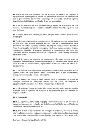 Este texto não substitui o publicado no DOU
12.14.3 Os serviços que envolvam risco de acidentes de trabalho em máquinas e
equipamentos, exceto operação, devem ser planejados e realizados em conformidade
com os procedimentos de trabalho e segurança, sob supervisão e anuência expressa
de profissional habilitado ou qualificado, desde que autorizados.
12.14.3.1 As empresas que não possuem serviço próprio de manutenção de suas
máquinas ficam desobrigadas de elaborar procedimentos de trabalho e segurança para
essa finalidade.
12.15 Projeto, fabricação, importação, venda, locação, leilão, cessão a qualquer título
e exposição.
12.15.1 O projeto das máquinas e equipamentos fabricados a partir da publicação da
Portaria SIT n.º 197, de 17 de dezembro de 2010, D.O.U. de 24 de dezembro de 2010,
deve levar em conta a segurança intrínseca da máquina ou equipamento durante as
fases de construção, transporte, montagem, instalação, ajuste, operação, limpeza,
manutenção, inspeção, desativação, desmonte e sucateamento por meio das
referências técnicas, a serem observadas para resguardar a saúde e a integridade física
dos trabalhadores.
12.15.1.1 O projeto da máquina ou equipamento não deve permitir erros na
montagem ou remontagem de determinadas peças ou elementos que possam gerar
riscos durante seu funcionamento, especialmente quanto ao sentido de rotação ou
deslocamento.
12.15.1.2 O projeto das máquinas ou equipamentos fabricados ou importados após a
vigência desta NR deve prever meios adequados para o seu levantamento,
carregamento, instalação, remoção e transporte.
12.15.1.3 Devem ser previstos meios seguros para as atividades de instalação,
remoção, desmonte ou transporte, mesmo que em partes, de máquinas e
equipamentos fabricados ou importados antes da vigência desta NR.
12.15.2 É proibida a fabricação, importação, comercialização, leilão, locação, cessão a
qualquer título e exposição de máquinas e equipamentos que não atendam ao
disposto nesta NR.
12.16 Capacitação.
12.16.1 A operação, manutenção, inspeção e demais intervenções em máquinas e
equipamentos devem ser realizadas por trabalhadores habilitados ou qualificados ou
capacitados, e autorizados para este fim.
12.16.2 Os trabalhadores envolvidos na operação, manutenção, inspeção e demais
intervenções em máquinas e equipamentos devem receber capacitação providenciada
pelo empregador e compatível com suas funções, que aborde os riscos a que estão
 