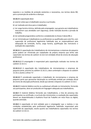 Este texto não substitui o publicado no DOU
expostos e as medidas de proteção existentes e necessárias, nos termos desta NR,
para a prevenção de acidentes e doenças.
12.16.3 A capacitação deve:
a) ocorrer antes que o trabalhador assuma a sua função;
b) ser realizada sem ônus para o trabalhador;
c) ter carga horária mínima, definida pelo empregador, que garanta aos trabalhadores
executarem suas atividades com segurança, sendo realizada durante a jornada de
trabalho;
d) ter conteúdo programático conforme o estabelecido no Anexo II desta NR; e
e) ser ministrada por trabalhadores ou profissionais ou qualificados para este fim, com
supervisão de profissional legalmente habilitado que se responsabilizará pela
adequação do conteúdo, forma, carga horária, qualificação dos instrutores e
avaliação dos capacitados.
12.16.3.1 A capacitação dos trabalhadores de microempresas e empresas de pequeno
porte poderá ser ministrada por trabalhador da própria empresa que tenha sido
capacitado nos termos do subitem 12.16.3 em entidade oficial de ensino de educação
profissional.
12.16.3.1.1 O empregador é responsável pela capacitação realizada nos termos do
subitem 12.16.3.1.
12.16.3.1.2 A capacitação dos trabalhadores de microempresas e empresas de
pequeno porte, prevista no subitem 12.16.3.1, deve contemplar o disposto no subitem
12.16.3, exceto a alínea “e”.
12.16.3.2 É considerado capacitado o trabalhador de microempresa e empresa de
pequeno porte que apresentar declaração ou certificado emitido por entidade oficial
de ensino de educação profissional, desde que atenda o disposto no subitem 12.16.3.
12.16.4 O material didático escrito ou audiovisual utilizado no treinamento, fornecido
aos participantes, deve ser produzido em linguagem adequada aos trabalhadores.
12.16.5 O material didático fornecido aos trabalhadores, a lista de presença dos
participantes ou certificado, o currículo dos ministrantes e a avaliação dos capacitados
devem ser disponibilizados à Auditoria Fiscal do Trabalho em meio físico ou digital,
quando solicitado.
12.16.6 A capacitação só terá validade para o empregador que a realizou e nas
condições estabelecidas pelo profissional legalmente habilitado responsável pela
supervisão da capacitação, exceto quanto aos trabalhadores capacitados nos termos
do subitem 12.16.3.2.
 