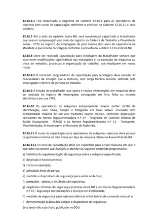Este texto não substitui o publicado no DOU
12.16.6.1 Fica dispensada a exigência do subitem 12.16.6 para os operadores de
injetoras com curso de capacitação conforme o previsto no subitem 12.16.11 e seus
subitens.
12.16.7 Até a data da vigência desta NR, será considerado capacitado o trabalhador
que possuir comprovação por meio de registro na Carteira de Trabalho e Previdência
Social - CTPS ou registro de empregado de pelo menos dois anos de experiência na
atividade e que receba reciclagem conforme o previsto no subitem 12.16.8 desta NR.
12.16.8 Deve ser realizada capacitação para reciclagem do trabalhador sempre que
ocorrerem modificações significativas nas instalações e na operação de máquinas ou
troca de métodos, processos e organização do trabalho, que impliquem em novos
riscos.
12.16.8.1 O conteúdo programático da capacitação para reciclagem deve atender às
necessidades da situação que a motivou, com carga horária mínima, definida pelo
empregador e dentro da jornada de trabalho.
12.16.9 A função do trabalhador que opera e realiza intervenções em máquinas deve
ser anotada no registro de empregado, consignado em livro, ficha ou sistema
eletrônico e em sua CTPS.
12.16.10 Os operadores de máquinas autopropelidas devem portar cartão de
identificação, com nome, função e fotografia em local visível, renovado com
periodicidade máxima de um ano mediante exame médico, conforme disposições
constantes da Norma Regulamentadora n.º 07 - Programa de Controle Médico de
Saúde Ocupacional - PCMSO e na Norma Regulamentadora n.º 11 - Transporte,
Movimentação, Armazenagem e Manuseio de Materiais.
12.16.11 O curso de capacitação para operadores de máquinas injetoras deve possuir
carga horária mínima de oito horas por tipo de máquina citada no Anexo IX desta NR.
12.16.11.1 O curso de capacitação deve ser específico para o tipo máquina em que o
operador irá exercer suas funções e atender ao seguinte conteúdo programático:
a) histórico da regulamentação de segurança sobre a máquina especificada;
b) descrição e funcionamento;
c) riscos na operação;
d) principais áreas de perigo;
e) medidas e dispositivos de segurança para evitar acidentes;
f) proteções - portas, e distâncias de segurança;
g) exigências mínimas de segurança previstas nesta NR e na Norma Regulamentadora
n.º 10 - Segurança em Instalações e Serviços em Eletricidade;
h) medidas de segurança para injetoras elétricas e hidráulicas de comando manual; e
i) demonstração prática dos perigos e dispositivos de segurança.
 