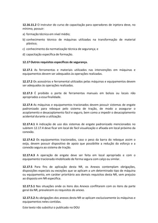 Este texto não substitui o publicado no DOU
12.16.11.2 O instrutor do curso de capacitação para operadores de injetora deve, no
mínimo, possuir:
a) formação técnica em nível médio;
b) conhecimento técnico de máquinas utilizadas na transformação de material
plástico;
c) conhecimento da normatização técnica de segurança; e
d) capacitação específica de formação.
12.17 Outros requisitos específicos de segurança.
12.17.1 As ferramentas e materiais utilizados nas intervenções em máquinas e
equipamentos devem ser adequados às operações realizadas.
12.17.2 Os acessórios e ferramental utilizados pelas máquinas e equipamentos devem
ser adequados às operações realizadas.
12.17.3 É proibido o porte de ferramentas manuais em bolsos ou locais não
apropriados a essa finalidade.
12.17.4 As máquinas e equipamentos tracionados devem possuir sistemas de engate
padronizado para reboque pelo sistema de tração, de modo a assegurar o
acoplamento e desacoplamento fácil e seguro, bem como a impedir o desacoplamento
acidental durante a utilização.
12.17.4.1 A indicação de uso dos sistemas de engate padronizado mencionados no
subitem 12.17.4 deve ficar em local de fácil visualização e afixada em local próximo da
conexão.
12.17.4.2 Os equipamentos tracionados, caso o peso da barra do reboque assim o
exija, devem possuir dispositivo de apoio que possibilite a redução do esforço e a
conexão segura ao sistema de tração.
12.17.4.3 A operação de engate deve ser feita em local apropriado e com o
equipamento tracionado imobilizado de forma segura com calço ou similar.
12.17.5 Para fins de aplicação desta NR, os Anexos contemplam obrigações,
disposições especiais ou exceções que se aplicam a um determinado tipo de máquina
ou equipamento, em caráter prioritário aos demais requisitos desta NR, sem prejuízo
ao disposto em NR especifica.
12.17.5.1 Nas situações onde os itens dos Anexos conflitarem com os itens da parte
geral da NR, prevalecem os requisitos do anexo.
12.17.5.2 As obrigações dos anexos desta NR se aplicam exclusivamente às máquinas e
equipamentos neles contidas.
 