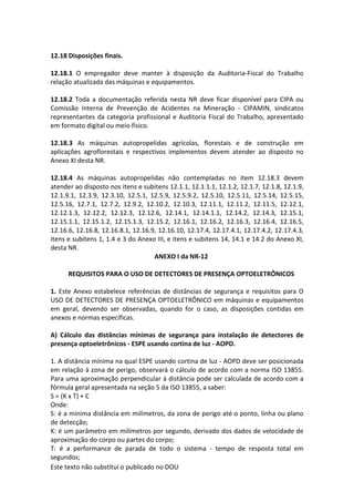 Este texto não substitui o publicado no DOU
12.18 Disposições finais.
12.18.1 O empregador deve manter à disposição da Auditoria-Fiscal do Trabalho
relação atualizada das máquinas e equipamentos.
12.18.2 Toda a documentação referida nesta NR deve ficar disponível para CIPA ou
Comissão Interna de Prevenção de Acidentes na Mineração - CIPAMIN, sindicatos
representantes da categoria profissional e Auditoria Fiscal do Trabalho, apresentado
em formato digital ou meio físico.
12.18.3 As máquinas autopropelidas agrícolas, florestais e de construção em
aplicações agroflorestais e respectivos implementos devem atender ao disposto no
Anexo XI desta NR.
12.18.4 As máquinas autopropelidas não contempladas no item 12.18.3 devem
atender ao disposto nos itens e subitens 12.1.1, 12.1.1.1, 12.1.2, 12.1.7, 12.1.8, 12.1.9,
12.1.9.1, 12.3.9, 12.3.10, 12.5.1, 12.5.9, 12.5.9.2, 12.5.10, 12.5.11, 12.5.14, 12.5.15,
12.5.16, 12.7.1, 12.7.2, 12.9.2, 12.10.2, 12.10.3, 12.11.1, 12.11.2, 12.11.5, 12.12.1,
12.12.1.3, 12.12.2, 12.12.3, 12.12.6, 12.14.1, 12.14.1.1, 12.14.2, 12.14.3, 12.15.1,
12.15.1.1, 12.15.1.2, 12.15.1.3, 12.15.2, 12.16.1, 12.16.2, 12.16.3, 12.16.4, 12.16.5,
12.16.6, 12.16.8, 12.16.8.1, 12.16.9, 12.16.10, 12.17.4, 12.17.4.1, 12.17.4.2, 12.17.4.3,
itens e subitens 1, 1.4 e 3 do Anexo III, e itens e subitens 14, 14.1 e 14.2 do Anexo XI,
desta NR.
ANEXO I da NR-12
REQUISITOS PARA O USO DE DETECTORES DE PRESENÇA OPTOELETRÔNICOS
1. Este Anexo estabelece referências de distâncias de segurança e requisitos para O
USO DE DETECTORES DE PRESENÇA OPTOELETRÔNICO em máquinas e equipamentos
em geral, devendo ser observadas, quando for o caso, as disposições contidas em
anexos e normas específicas.
A) Cálculo das distâncias mínimas de segurança para instalação de detectores de
presença optoeletrônicos - ESPE usando cortina de luz - AOPD.
1. A distância mínima na qual ESPE usando cortina de luz - AOPD deve ser posicionada
em relação à zona de perigo, observará o cálculo de acordo com a norma ISO 13855.
Para uma aproximação perpendicular à distância pode ser calculada de acordo com a
fórmula geral apresentada na seção 5 da ISO 13855, a saber:
S = (K x T) + C
Onde:
S: é a mínima distância em milímetros, da zona de perigo até o ponto, linha ou plano
de detecção;
K: é um parâmetro em milímetros por segundo, derivado dos dados de velocidade de
aproximação do corpo ou partes do corpo;
T: é a performance de parada de todo o sistema - tempo de resposta total em
segundos;
 