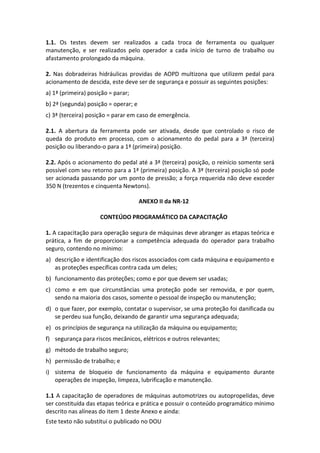 Este texto não substitui o publicado no DOU
1.1. Os testes devem ser realizados a cada troca de ferramenta ou qualquer
manutenção, e ser realizados pelo operador a cada início de turno de trabalho ou
afastamento prolongado da máquina.
2. Nas dobradeiras hidráulicas providas de AOPD multizona que utilizem pedal para
acionamento de descida, este deve ser de segurança e possuir as seguintes posições:
a) 1ª (primeira) posição = parar;
b) 2ª (segunda) posição = operar; e
c) 3ª (terceira) posição = parar em caso de emergência.
2.1. A abertura da ferramenta pode ser ativada, desde que controlado o risco de
queda do produto em processo, com o acionamento do pedal para a 3ª (terceira)
posição ou liberando-o para a 1ª (primeira) posição.
2.2. Após o acionamento do pedal até a 3ª (terceira) posição, o reinício somente será
possível com seu retorno para a 1ª (primeira) posição. A 3ª (terceira) posição só pode
ser acionada passando por um ponto de pressão; a força requerida não deve exceder
350 N (trezentos e cinquenta Newtons).
ANEXO II da NR-12
CONTEÚDO PROGRAMÁTICO DA CAPACITAÇÃO
1. A capacitação para operação segura de máquinas deve abranger as etapas teórica e
prática, a fim de proporcionar a competência adequada do operador para trabalho
seguro, contendo no mínimo:
a) descrição e identificação dos riscos associados com cada máquina e equipamento e
as proteções específicas contra cada um deles;
b) funcionamento das proteções; como e por que devem ser usadas;
c) como e em que circunstâncias uma proteção pode ser removida, e por quem,
sendo na maioria dos casos, somente o pessoal de inspeção ou manutenção;
d) o que fazer, por exemplo, contatar o supervisor, se uma proteção foi danificada ou
se perdeu sua função, deixando de garantir uma segurança adequada;
e) os princípios de segurança na utilização da máquina ou equipamento;
f) segurança para riscos mecânicos, elétricos e outros relevantes;
g) método de trabalho seguro;
h) permissão de trabalho; e
i) sistema de bloqueio de funcionamento da máquina e equipamento durante
operações de inspeção, limpeza, lubrificação e manutenção.
1.1 A capacitação de operadores de máquinas automotrizes ou autopropelidas, deve
ser constituída das etapas teórica e prática e possuir o conteúdo programático mínimo
descrito nas alíneas do item 1 deste Anexo e ainda:
 