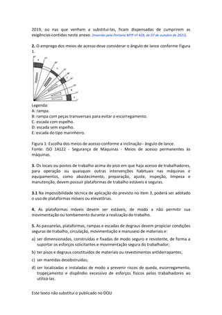 Este texto não substitui o publicado no DOU
2019, ou nas que venham a substituí-las, ficam dispensadas de cumprirem as
exigências contidas neste anexo. (Inserido pela Portaria MTP nº 428, de 07 de outubro de 2021).
2. O emprego dos meios de acesso deve considerar o ângulo de lance conforme Figura
1.
Legenda:
A: rampa.
B: rampa com peças transversais para evitar o escorregamento.
C: escada com espelho.
D: escada sem espelho.
E: escada do tipo marinheiro.
Figura 1: Escolha dos meios de acesso conforme a inclinação - ângulo de lance.
Fonte: ISO 14122 - Segurança de Máquinas - Meios de acesso permanentes às
máquinas.
3. Os locais ou postos de trabalho acima do piso em que haja acesso de trabalhadores,
para operação ou quaisquer outras intervenções habituais nas máquinas e
equipamentos, como abastecimento, preparação, ajuste, inspeção, limpeza e
manutenção, devem possuir plataformas de trabalho estáveis e seguras.
3.1 Na impossibilidade técnica de aplicação do previsto no item 3, poderá ser adotado
o uso de plataformas móveis ou elevatórias.
4. As plataformas móveis devem ser estáveis, de modo a não permitir sua
movimentação ou tombamento durante a realização do trabalho.
5. As passarelas, plataformas, rampas e escadas de degraus devem propiciar condições
seguras de trabalho, circulação, movimentação e manuseio de materiais e:
a) ser dimensionadas, construídas e fixadas de modo seguro e resistente, de forma a
suportar os esforços solicitantes e movimentação segura do trabalhador;
b) ter pisos e degraus constituídos de materiais ou revestimentos antiderrapantes;
c) ser mantidas desobstruídas;
d) ser localizadas e instaladas de modo a prevenir riscos de queda, escorregamento,
tropeçamento e dispêndio excessivo de esforços físicos pelos trabalhadores ao
utilizá-las.
 
