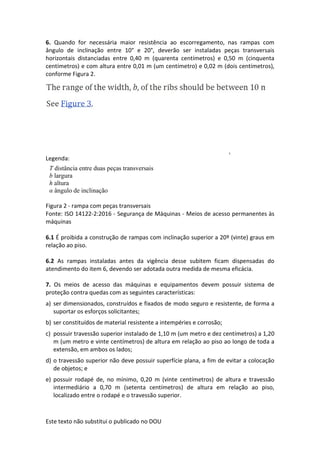 Este texto não substitui o publicado no DOU
6. Quando for necessária maior resistência ao escorregamento, nas rampas com
ângulo de inclinação entre 10° e 20°, deverão ser instaladas peças transversais
horizontais distanciadas entre 0,40 m (quarenta centímetros) e 0,50 m (cinquenta
centímetros) e com altura entre 0,01 m (um centímetro) e 0,02 m (dois centímetros),
conforme Figura 2.
Legenda:
Figura 2 - rampa com peças transversais
Fonte: ISO 14122-2:2016 - Segurança de Máquinas - Meios de acesso permanentes às
máquinas
6.1 É proibida a construção de rampas com inclinação superior a 20º (vinte) graus em
relação ao piso.
6.2 As rampas instaladas antes da vigência desse subitem ficam dispensadas do
atendimento do item 6, devendo ser adotada outra medida de mesma eficácia.
7. Os meios de acesso das máquinas e equipamentos devem possuir sistema de
proteção contra quedas com as seguintes características:
a) ser dimensionados, construídos e fixados de modo seguro e resistente, de forma a
suportar os esforços solicitantes;
b) ser constituídos de material resistente a intempéries e corrosão;
c) possuir travessão superior instalado de 1,10 m (um metro e dez centímetros) a 1,20
m (um metro e vinte centímetros) de altura em relação ao piso ao longo de toda a
extensão, em ambos os lados;
d) o travessão superior não deve possuir superfície plana, a fim de evitar a colocação
de objetos; e
e) possuir rodapé de, no mínimo, 0,20 m (vinte centímetros) de altura e travessão
intermediário a 0,70 m (setenta centímetros) de altura em relação ao piso,
localizado entre o rodapé e o travessão superior.
T distância entre duas peças transversais
b largura
h altura
α ângulo de inclinação
 