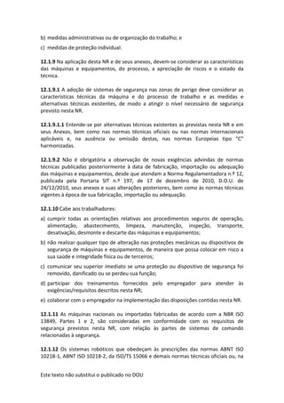Este texto não substitui o publicado no DOU
b) medidas administrativas ou de organização do trabalho; e
c) medidas de proteção individual.
12.1.9 Na aplicação desta NR e de seus anexos, devem-se considerar as características
das máquinas e equipamentos, do processo, a apreciação de riscos e o estado da
técnica.
12.1.9.1 A adoção de sistemas de segurança nas zonas de perigo deve considerar as
características técnicas da máquina e do processo de trabalho e as medidas e
alternativas técnicas existentes, de modo a atingir o nível necessário de segurança
previsto nesta NR.
12.1.9.1.1 Entende-se por alternativas técnicas existentes as previstas nesta NR e em
seus Anexos, bem como nas normas técnicas oficiais ou nas normas internacionais
aplicáveis e, na ausência ou omissão destas, nas normas Europeias tipo “C”
harmonizadas.
12.1.9.2 Não é obrigatória a observação de novas exigências advindas de normas
técnicas publicadas posteriormente à data de fabricação, importação ou adequação
das máquinas e equipamentos, desde que atendam a Norma Regulamentadora n.º 12,
publicada pela Portaria SIT n.º 197, de 17 de dezembro de 2010, D.O.U. de
24/12/2010, seus anexos e suas alterações posteriores, bem como às normas técnicas
vigentes à época de sua fabricação, importação ou adequação.
12.1.10 Cabe aos trabalhadores:
a) cumprir todas as orientações relativas aos procedimentos seguros de operação,
alimentação, abastecimento, limpeza, manutenção, inspeção, transporte,
desativação, desmonte e descarte das máquinas e equipamentos;
b) não realizar qualquer tipo de alteração nas proteções mecânicas ou dispositivos de
segurança de máquinas e equipamentos, de maneira que possa colocar em risco a
sua saúde e integridade física ou de terceiros;
c) comunicar seu superior imediato se uma proteção ou dispositivo de segurança foi
removido, danificado ou se perdeu sua função;
d) participar dos treinamentos fornecidos pelo empregador para atender às
exigências/requisitos descritos nesta NR;
e) colaborar com o empregador na implementação das disposições contidas nesta NR.
12.1.11 As máquinas nacionais ou importadas fabricadas de acordo com a NBR ISO
13849, Partes 1 e 2, são consideradas em conformidade com os requisitos de
segurança previstos nesta NR, com relação às partes de sistemas de comando
relacionadas à segurança.
12.1.12 Os sistemas robóticos que obedeçam às prescrições das normas ABNT ISO
10218-1, ABNT ISO 10218-2, da ISO/TS 15066 e demais normas técnicas oficiais ou, na
 