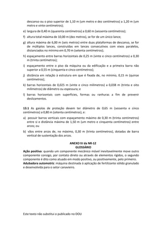 Este texto não substitui o publicado no DOU
descanso ou o piso superior de 1,10 m (um metro e dez centímetros) a 1,20 m (um
metro e vinte centímetros);
e) largura de 0,40 m (quarenta centímetros) a 0,60 m (sessenta centímetros);
f) altura total máxima de 10,00 m (dez metros), se for de um único lance;
g) altura máxima de 6,00 m (seis metros) entre duas plataformas de descanso, se for
de múltiplos lances, construídas em lances consecutivos com eixos paralelos,
distanciados no mínimo em 0,70 m (setenta centímetros);
h) espaçamento entre barras horizontais de 0,25 m (vinte e cinco centímetros) a 0,30
m (trinta centímetros);
i) espaçamento entre o piso da máquina ou da edificação e a primeira barra não
superior a 0,55 m (cinquenta e cinco centímetros);
j) distância em relação à estrutura em que é fixada de, no mínimo, 0,15 m (quinze
centímetros);
k) barras horizontais de 0,025 m (vinte e cinco milímetros) a 0,038 m (trinta e oito
milímetros) de diâmetro ou espessura; e
l) barras horizontais com superfícies, formas ou ranhuras a fim de prevenir
deslizamentos.
13.1 As gaiolas de proteção devem ter diâmetro de 0,65 m (sessenta e cinco
centímetros) a 0,80 m (oitenta centímetros), e:
a) possuir barras verticais com espaçamento máximo de 0,30 m (trinta centímetros)
entre si e distância máxima de 1,50 m (um metro e cinquenta centímetros) entre
arcos; ou
b) vãos entre arcos de, no máximo, 0,30 m (trinta centímetros), dotadas de barra
vertical de sustentação dos arcos.
ANEXO IV da NR-12
GLOSSÁRIO
Ação positiva: quando um componente mecânico móvel inevitavelmente move outro
componente consigo, por contato direto ou através de elementos rígidos, o segundo
componente é dito como atuado em modo positivo, ou positivamente, pelo primeiro.
Adubadora automotriz: máquina destinada à aplicação de fertilizante sólido granulado
e desenvolvida para o setor canavieiro.
 