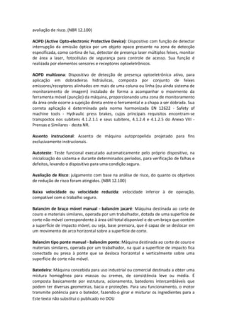 Este texto não substitui o publicado no DOU
avaliação de risco. (NBR 12.100)
AOPD (Active Opto-electronic Protective Device): Dispositivo com função de detectar
interrupção da emissão óptica por um objeto opaco presente na zona de detecção
especificada, como cortina de luz, detector de presença laser múltiplos feixes, monitor
de área a laser, fotocélulas de segurança para controle de acesso. Sua função é
realizada por elementos sensores e receptores optoeletrônicos.
AOPD multizona: Dispositivo de detecção de presença optoeletrônico ativo, para
aplicação em dobradeiras hidráulicas, composto por conjunto de feixes
emissores/receptores alinhados em mais de uma coluna ou linha (ou ainda sistema de
monitoramento de imagem) instalado de forma a acompanhar o movimento da
ferramenta móvel (punção) da máquina, proporcionando uma zona de monitoramento
da área onde ocorre a sujeição direta entre o ferramental e a chapa a ser dobrada. Sua
correta aplicação é determinada pela norma harmonizada EN 12622 - Safety of
machine tools - Hydraulic press brakes, cujos principais requisitos encontram-se
transpostos nos subitens 4.1.2.1.1 e seus subitens, 4.1.2.4 e 4.1.2.5 do Anexo VIII -
Prensas e Similares - desta NR.
Assento instrucional: Assento de máquina autopropelida projetado para fins
exclusivamente instrucionais.
Autoteste: Teste funcional executado automaticamente pelo próprio dispositivo, na
inicialização do sistema e durante determinados períodos, para verificação de falhas e
defeitos, levando o dispositivo para uma condição segura.
Avaliação de Risco: julgamento com base na análise de risco, do quanto os objetivos
de redução de risco foram atingidos. (NBR 12.100)
Baixa velocidade ou velocidade reduzida: velocidade inferior à de operação,
compatível com o trabalho seguro.
Balancim de braço móvel manual - balancim jacaré: Máquina destinada ao corte de
couro e materiais similares, operada por um trabalhador, dotada de uma superfície de
corte não móvel correspondente à área útil total disponível e de um braço que contém
a superfície de impacto móvel, ou seja, base prensora, que é capaz de se deslocar em
um movimento de arco horizontal sobre a superfície de corte.
Balancim tipo ponte manual - balancim ponte: Máquina destinada ao corte de couro e
materiais similares, operada por um trabalhador, na qual a superfície de impacto fica
conectada ou presa à ponte que se desloca horizontal e verticalmente sobre uma
superfície de corte não móvel.
Batedeira: Máquina concebida para uso industrial ou comercial destinada a obter uma
mistura homogênea para massas ou cremes, de consistência leve ou média. É
composta basicamente por estrutura, acionamento, batedores intercambiáveis que
podem ter diversas geometrias, bacia e proteções. Para seu funcionamento, o motor
transmite potência para o batedor, fazendo-o girar e misturar os ingredientes para a
 