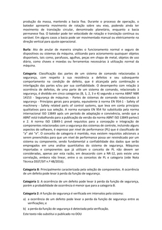 Este texto não substitui o publicado no DOU
produção da massa, mantendo a bacia fixa. Durante o processo de operação, o
batedor apresenta movimento de rotação sobre seu eixo, podendo ainda ter
movimento de translação circular, denominado planetário, enquanto a bacia
permanece fixa. O batedor pode ter velocidade de rotação e translação contínua ou
variável. Em alguns casos a bacia pode ser movimentada manual ou eletricamente na
direção vertical para ajuste operacional.
Burla: Ato de anular de maneira simples o funcionamento normal e seguro de
dispositivos ou sistemas da máquina, utilizando para acionamento quaisquer objetos
disponíveis, tais como, parafusos, agulhas, peças em chapa de metal, objetos de uso
diário, como chaves e moedas ou ferramentas necessárias à utilização normal da
máquina.
Categoria: Classificação das partes de um sistema de comando relacionadas à
segurança, com respeito à sua resistência a defeitos e seu subsequente
comportamento na condição de defeito, que é alcançada pela combinação e
interligação das partes e/ou por sua confiabilidade. O desempenho com relação à
ocorrência de defeitos, de uma parte de um sistema de comando, relacionado à
segurança, é dividido em cinco categorias (B, 1, 2, 3 e 4) segundo a norma ABNT NBR
14153 - Segurança de máquinas - Partes de sistemas de comando relacionadas à
segurança - Princípios gerais para projeto, equivalente à norma EN 954-1 - Safety of
machinery - Safety related parts of control systems, que leva em conta princípios
qualitativos para sua seleção. A norma europeia EN 954 foi substituída pela norma
internacional ISO 13849 após um período de adaptação e convivência, sendo que a
ABNT está trabalhando para a publicação da versão da norma ABNT ISO 13849 partes1
e 2. A norma ISO 13849-1 prevê requisitos para a concepção e integração de
componentes relacionadas com a segurança dos sistemas de controle, incluindo alguns
aspectos do software, é expresso por nível de performance (PL) que é classificado de
“a” até “e”. O conceito de categoria é mantido, mas existem requisitos adicionais a
serem preenchidos para que um nível de performance possa ser reivindicado por um
sistema ou componente, sendo fundamental a confiabilidade dos dados que serão
empregados em uma análise quantitativa do sistema de segurança. Máquinas
importadas e componentes que já utilizam o conceito de PL não devem ser
consideradas, apenas por esta razão, em desacordo com a NR-12, pois existe uma
correlação, embora não linear, entre o os conceitos de PL e categoria (vide Nota
Técnica DSST/SIT n.º 48/2016).
Categoria B: Principalmente caracterizada pela seleção de componentes. A ocorrência
de um defeito pode levar à perda da função de segurança.
Categoria 1: A ocorrência de um defeito pode levar à perda da função de segurança,
porém a probabilidade de ocorrência é menor que para a categoria B.
Categoria 2: A função de segurança é verificada em intervalos pelo sistema:
a) a ocorrência de um defeito pode levar a perda da função de segurança entre as
verificações; e
b) a perda da função de segurança é detectada pela verificação.
 
