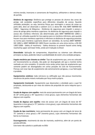 Este texto não substitui o publicado no DOU
mínima tensão; inversores e conversores de frequência, softstarters e demais chaves
de partida.
Distância de segurança: Distância que protege as pessoas do alcance das zonas de
perigo, sob condições específicas para diferentes situações de acesso. Quando
utilizadas proteções, ou seja, barreiras físicas que restringem o acesso do corpo ou
parte dele, deve ser observado o subitem 12.5.1.1 desta NR. Vide ABNT NBRNM-ISO
13852 - Segurança de Máquinas - Distâncias de segurança para impedir o acesso a
zonas de perigo pelos membros superiores. As distâncias de segurança para impedir o
acesso dos membros inferiores são determinadas pela ABNT NBRNM-ISO 13853 e
devem ser utilizadas quando há risco apenas para os membros inferiores, pois quando
houver risco para membros superiores e inferiores as distâncias de segurança previstas
na norma para membros superiores devem ser atendidas. As normas ABNT NBRNM-
ISO 13852 e ABNT NBRNM-ISO 13853 foram reunidas em uma única norma, a EN ISO
13857:2008 - Safety of machinery - Safety distances to prevent hazard zones being
reached by upper and lower limbs, ainda sem tradução no Brasil.
Diversidade: Aplicação de componentes, dispositivos ou sistemas com diferentes
princípios ou tipos, podendo reduzir a probabilidade de existir uma condição perigosa.
Engate mecânico por chaveta ou similar: Tipo de acoplamento que, uma vez colocado
em funcionamento ou ativado, não pode ser desengatado até que o martelo tenha
realizado um ciclo completo. O conceito inclui ainda certos tipos de acoplamento que
somente podem ser desengatados em certas posições do ciclo de funcionamento.
Prensas com esse tipo de acoplamento são extremamente perigosas, e sua fabricação
é proibida.
Equipamentos estáticos: toda estrutura ou edificação que não possua movimentos
mecânicos de partes móveis realizados por força motriz própria.
Equipamento tracionado: Equipamento que desenvolve a atividade para a qual foi
projetado, deslocando-se por meio do sistema de propulsão de outra máquina que o
conduz.
Escada de degraus com espelho: meio de acesso permanente com um ângulo de lance
de 20° (vinte graus) a 45° (quarenta e cinco graus), cujos elementos horizontais são
degraus com espelho.
Escada de degraus sem espelho: meio de acesso com um ângulo de lance de 45°
(quarenta e cinco graus) a 75° (setenta e cinco graus), cujos elementos horizontais são
degraus sem espelho.
Escada do tipo marinheiro: meio permanente de acesso com um ângulo de lance de
75° (setenta e cinco graus) a 90° (noventa graus), cujos elementos horizontais são
barras ou travessas.
Escorregamento: movimento do eixo de manivela, excêntrico, além de um ponto de
parada definido.
 
