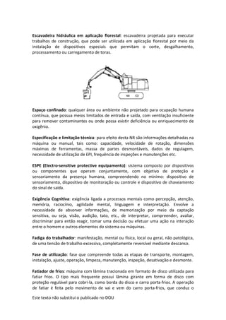 Este texto não substitui o publicado no DOU
Escavadeira hidráulica em aplicação florestal: escavadeira projetada para executar
trabalhos de construção, que pode ser utilizada em aplicação florestal por meio da
instalação de dispositivos especiais que permitam o corte, desgalhamento,
processamento ou carregamento de toras.
Espaço confinado: qualquer área ou ambiente não projetado para ocupação humana
contínua, que possua meios limitados de entrada e saída, com ventilação insuficiente
para remover contaminantes ou onde possa existir deficiência ou enriquecimento de
oxigênio.
Especificação e limitação técnica: para efeito desta NR são informações detalhadas na
máquina ou manual, tais como: capacidade, velocidade de rotação, dimensões
máximas de ferramentas, massa de partes desmontáveis, dados de regulagem,
necessidade de utilização de EPI, frequência de inspeções e manutenções etc.
ESPE (Electro-sensitive protective equipamento): sistema composto por dispositivos
ou componentes que operam conjuntamente, com objetivo de proteção e
sensoriamento da presença humana, compreendendo no mínimo: dispositivo de
sensoriamento, dispositivo de monitoração ou controle e dispositivo de chaveamento
do sinal de saída.
Exigência Cognitiva: exigência ligada a processos mentais como percepção, atenção,
memória, raciocínio, agilidade mental, linguagem e interpretação. Envolve a
necessidade de absorver informações, de memorização por meio da captação
sensitiva, ou seja, visão, audição, tato, etc., de interpretar, compreender, avaliar,
discriminar para então reagir, tomar uma decisão ou efetuar uma ação na interação
entre o homem e outros elementos do sistema ou máquinas.
Fadiga do trabalhador: manifestação, mental ou física, local ou geral, não patológica,
de uma tensão de trabalho excessiva, completamente reversível mediante descanso.
Fase de utilização: fase que compreende todas as etapas de transporte, montagem,
instalação, ajuste, operação, limpeza, manutenção, inspeção, desativação e desmonte.
Fatiador de frios: máquina com lâmina tracionada em formato de disco utilizada para
fatiar frios. O tipo mais frequente possui lâmina girante em forma de disco com
proteção regulável para cobri-la, como borda do disco e carro porta-frios. A operação
de fatiar é feita pelo movimento de vai e vem do carro porta-frios, que conduz o
 