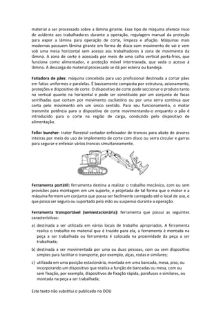 Este texto não substitui o publicado no DOU
material a ser processado sobre a lâmina girante. Esse tipo de máquina oferece risco
de acidente aos trabalhadores durante a operação, regulagem manual da proteção
para expor a lâmina para operação de corte, limpeza e afiação. Máquinas mais
modernas possuem lâmina girante em forma de disco com movimento de vai e vem
sob uma mesa horizontal sem acesso aos trabalhadores à zona de movimento da
lâmina. A zona de corte é acessada por meio de uma calha vertical porta-frios, que
funciona como alimentador, e proteção móvel intertravada, que veda o acesso à
lâmina. A descarga do material processado se dá por esteira ou bandeja.
Fatiadora de pães: máquina concebida para uso profissional destinada a cortar pães
em fatias uniformes e paralelas. É basicamente composta por estrutura, acionamento,
proteções e dispositivo de corte. O dispositivo de corte pode seccionar o produto tanto
na vertical quanto na horizontal e pode ser constituído por um conjunto de facas
serrilhadas que cortam por movimento oscilatório ou por uma serra contínua que
corta pelo movimento em um único sentido. Para seu funcionamento, o motor
transmite potência para o dispositivo de corte movimentando-o enquanto o pão é
introduzido para o corte na região de carga, conduzido pelo dispositivo de
alimentação.
Feller buncher: trator florestal cortador-enfeixador de troncos para abate de árvores
inteiras por meio do uso de implemento de corte com disco ou serra circular e garras
para segurar e enfeixar vários troncos simultaneamente.
Ferramenta portátil: ferramenta destina a realizar o trabalho mecânico, com ou sem
provisões para montagem em um suporte, e projetada de tal forma que o motor e a
máquina formem um conjunto que possa ser facilmente carregado até o local de uso, e
que possa ser seguro ou suportado pela mão ou suspenso durante a operação.
Ferramenta transportável (semiestacionária): ferramenta que possui as seguintes
características:
a) destinada a ser utilizada em vários locais de trabalho apropriados. A ferramenta
realiza o trabalho no material que é trazido para ela, a ferramenta é montada na
peça a ser trabalhada ou ferramenta é colocada na proximidade da peça a ser
trabalhada;
b) destinada a ser movimentada por uma ou duas pessoas, com ou sem dispositivo
simples para facilitar o transporte, por exemplo, alças, rodas e similares;
c) utilizada em uma posição estacionária, montada em uma bancada, mesa, piso, ou
incorporando um dispositivo que realiza a função de bancadas ou mesa, com ou
sem fixação, por exemplo, dispositivos de fixação rápida, parafusos e similares, ou
montada na peça a ser trabalhada;
 