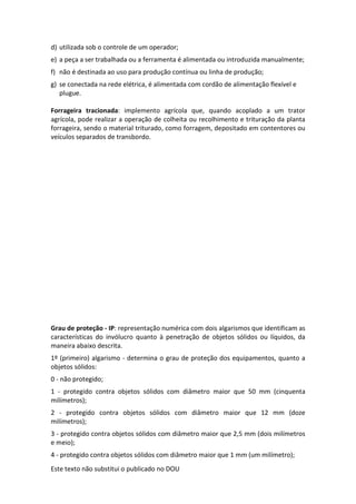 Este texto não substitui o publicado no DOU
d) utilizada sob o controle de um operador;
e) a peça a ser trabalhada ou a ferramenta é alimentada ou introduzida manualmente;
f) não é destinada ao uso para produção contínua ou linha de produção;
g) se conectada na rede elétrica, é alimentada com cordão de alimentação flexível e
plugue.
Forrageira tracionada: implemento agrícola que, quando acoplado a um trator
agrícola, pode realizar a operação de colheita ou recolhimento e trituração da planta
forrageira, sendo o material triturado, como forragem, depositado em contentores ou
veículos separados de transbordo.
Grau de proteção - IP: representação numérica com dois algarismos que identificam as
características do invólucro quanto à penetração de objetos sólidos ou líquidos, da
maneira abaixo descrita.
1º (primeiro) algarismo - determina o grau de proteção dos equipamentos, quanto a
objetos sólidos:
0 - não protegido;
1 - protegido contra objetos sólidos com diâmetro maior que 50 mm (cinquenta
milímetros);
2 - protegido contra objetos sólidos com diâmetro maior que 12 mm (doze
milímetros);
3 - protegido contra objetos sólidos com diâmetro maior que 2,5 mm (dois milímetros
e meio);
4 - protegido contra objetos sólidos com diâmetro maior que 1 mm (um milímetro);
 