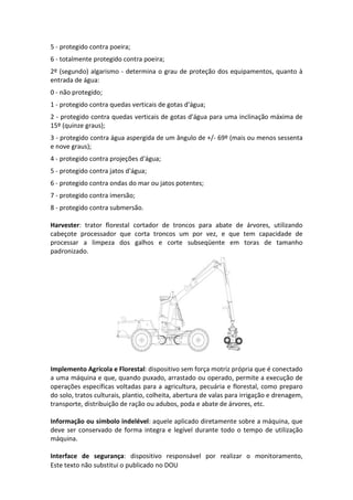 Este texto não substitui o publicado no DOU
5 - protegido contra poeira;
6 - totalmente protegido contra poeira;
2º (segundo) algarismo - determina o grau de proteção dos equipamentos, quanto à
entrada de água:
0 - não protegido;
1 - protegido contra quedas verticais de gotas d'água;
2 - protegido contra quedas verticais de gotas d'água para uma inclinação máxima de
15º (quinze graus);
3 - protegido contra água aspergida de um ângulo de +/- 69º (mais ou menos sessenta
e nove graus);
4 - protegido contra projeções d'água;
5 - protegido contra jatos d'água;
6 - protegido contra ondas do mar ou jatos potentes;
7 - protegido contra imersão;
8 - protegido contra submersão.
Harvester: trator florestal cortador de troncos para abate de árvores, utilizando
cabeçote processador que corta troncos um por vez, e que tem capacidade de
processar a limpeza dos galhos e corte subseqüente em toras de tamanho
padronizado.
Implemento Agrícola e Florestal: dispositivo sem força motriz própria que é conectado
a uma máquina e que, quando puxado, arrastado ou operado, permite a execução de
operações específicas voltadas para a agricultura, pecuária e florestal, como preparo
do solo, tratos culturais, plantio, colheita, abertura de valas para irrigação e drenagem,
transporte, distribuição de ração ou adubos, poda e abate de árvores, etc.
Informação ou símbolo indelével: aquele aplicado diretamente sobre a máquina, que
deve ser conservado de forma integra e legível durante todo o tempo de utilização
máquina.
Interface de segurança: dispositivo responsável por realizar o monitoramento,
 