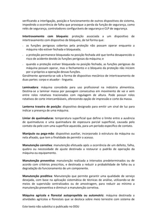Este texto não substitui o publicado no DOU
verificando a interligação, posição e funcionamento de outros dispositivos do sistema,
impedindo a ocorrência de falha que provoque a perda da função de segurança, como
relés de segurança, controladores configuráveis de segurança e CLP de segurança.
Intertravamento com bloqueio: proteção associada a um dispositivo de
intertravamento com dispositivo de bloqueio, de tal forma que:
- as funções perigosas cobertas pela proteção não possam operar enquanto a
máquina não estiver fechada e bloqueada;
- a proteção permanece bloqueada na posição fechada até que tenha desaparecido o
risco de acidente devido às funções perigosas da máquina; e
- quando a proteção estiver bloqueada na posição fechada, as funções perigosas da
máquina possam operar, mas o fechamento e o bloqueio da proteção não iniciem
por si próprios a operação dessas funções.
Geralmente apresenta-se sob a forma de dispositivo mecânico de intertravamento de
duas partes: corpo e atuador - lingueta.
Laminadora: máquina concebida para uso profissional na indústria alimentícia.
Destina-se a laminar massa por passagem consecutiva em movimento de vai e vem
entre rolos rotativos tracionados com regulagem de altura. Pode possuir rolos
rotativos de corte intercambiáveis, oferecendo opção de impressão e corte da massa.
Lanterna traseira de posição: dispositivo designado para emitir um sinal de luz para
indicar a presença de uma máquina.
Limiar de queimaduras: temperatura superficial que define o limite entre a ausência
de queimaduras e uma queimadura de espessura parcial superficial, causada pelo
contato da pele com uma superfície aquecida, para um período específico de contato.
Manípulo ou pega-mão: dispositivo auxiliar, incorporado à estrutura da máquina ou
nela afixado, que tem a finalidade de permitir o acesso.
Manutenção corretiva: manutenção efetuada após a ocorrência de um defeito, falha,
quebra ou necessidade de ajuste destinada a restaurar o padrão de operação da
máquina ou equipamento.
Manutenção preventiva: manutenção realizada a intervalos predeterminados ou de
acordo com critérios prescritos, e destinada a reduzir a probabilidade de falha ou a
degradação do funcionamento de um componente.
Manutenção preditiva: Manutenção que permite garantir uma qualidade de serviço
desejada, com base na aplicação sistemática de técnicas de análise, utilizando-se de
meios de supervisão centralizados ou de amostragem, para reduzir ao mínimo a
manutenção preventiva e diminuir a manutenção corretiva.
Máquina agrícola e florestal autopropelida ou automotriz: máquina destinada a
atividades agrícolas e florestais que se desloca sobre meio terrestre com sistema de
 