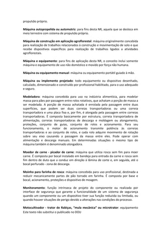 Este texto não substitui o publicado no DOU
propulsão próprio.
Máquina autopropelida ou automotriz: para fins desta NR, aquela que se desloca em
meio terrestre com sistema de propulsão próprio.
Máquina de construção em aplicação agroflorestal: máquina originalmente concebida
para realização de trabalhos relacionados à construção e movimentação de solo e que
recebe dispositivos específicos para realização de trabalhos ligados a atividades
agroflorestais.
Máquina e equipamento: para fins de aplicação desta NR, o conceito inclui somente
máquina e equipamento de uso não doméstico e movido por força não humana.
Máquina ou equipamento manual: máquina ou equipamento portátil guiado à mão.
Máquina ou implemento projetado: todo equipamento ou dispositivo desenhado,
calculado, dimensionado e construído por profissional habilitado, para o uso adequado
e seguro.
Modeladora: máquina concebida para uso na indústria alimentícia, para modelar
massa para pães por passagem entre rolos rotativos, que achatam a porção de massa a
ser modelada. A porção de massa achatada é enrolada pela passagem entre duas
superfícies, que podem ser duas correias transportadoras ou uma correia
transportadora e uma placa fixa e, por fim, é alongada pela passagem entre correias
transportadoras. É composta basicamente por estrutura, correia transportadora de
alimentação, correias transportadoras de descarga e moldagem ou alongamento,
proteções, conjunto de guias, conjunto de rolos e acionamento. Para seu
funcionamento, o motor de acionamento transmite potência às correias
transportadoras e ao conjunto de rolos, e cada rolo adquire movimento de rotação
sobre seu eixo causando a passagem da massa entre eles. Pode operar com
alimentação e descarga manuais. Em determinadas situações o mesmo tipo de
máquina também é denominado alongadora.
Moedor de carne - picador de carne: máquina que utiliza rosca sem fim para moer
carne. É composta por bocal instalado em bandeja para entrada da carne e rosca sem
fim dentro de duto que a conduz em direção à lâmina de corte e, em seguida, até o
bocal perfurado - zona de descarga.
Moinho para farinha de rosca: máquina concebida para uso profissional, destinada a
reduzir mecanicamente partes de pão torrado em farinha. É composta por base e
bocal, acionamento, proteções e dispositivo de moagem.
Monitoramento: função intrínseca de projeto do componente ou realizada por
interface de segurança que garante a funcionalidade de um sistema de segurança
quando um componente ou um dispositivo tiver sua função reduzida ou limitada, ou
quando houver situações de perigo devido a alterações nas condições do processo.
Motocultivador - trator de Rabiças, “mula mecânica” ou microtrator: equipamento
 