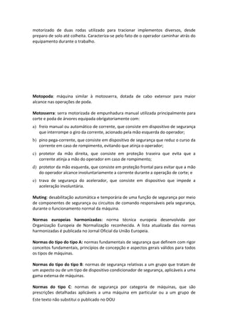 Este texto não substitui o publicado no DOU
motorizado de duas rodas utilizado para tracionar implementos diversos, desde
preparo de solo até colheita. Caracteriza-se pelo fato de o operador caminhar atrás do
equipamento durante o trabalho.
Motopoda: máquina similar à motosserra, dotada de cabo extensor para maior
alcance nas operações de poda.
Motosserra: serra motorizada de empunhadura manual utilizada principalmente para
corte e poda de árvores equipada obrigatoriamente com:
a) freio manual ou automático de corrente, que consiste em dispositivo de segurança
que interrompe o giro da corrente, acionado pela mão esquerda do operador;
b) pino pega-corrente, que consiste em dispositivo de segurança que reduz o curso da
corrente em caso de rompimento, evitando que atinja o operador;
c) protetor da mão direita, que consiste em proteção traseira que evita que a
corrente atinja a mão do operador em caso de rompimento;
d) protetor da mão esquerda, que consiste em proteção frontal para evitar que a mão
do operador alcance involuntariamente a corrente durante a operação de corte; e
e) trava de segurança do acelerador, que consiste em dispositivo que impede a
aceleração involuntária.
Muting: desabilitação automática e temporária de uma função de segurança por meio
de componentes de segurança ou circuitos de comando responsáveis pela segurança,
durante o funcionamento normal da máquina.
Normas europeias harmonizadas: norma técnica europeia desenvolvida por
Organização Europeia de Normalização reconhecida. A lista atualizada das normas
harmonizadas é publicada no Jornal Oficial da União Europeia.
Normas do tipo do tipo A: normas fundamentais de segurança que definem com rigor
conceitos fundamentais, princípios de concepção e aspectos gerais válidos para todos
os tipos de máquinas.
Normas do tipo do tipo B: normas de segurança relativas a um grupo que tratam de
um aspecto ou de um tipo de dispositivo condicionador de segurança, aplicáveis a uma
gama extensa de máquinas.
Normas do tipo C: normas de segurança por categoria de máquinas, que são
prescrições detalhadas aplicáveis a uma máquina em particular ou a um grupo de
 