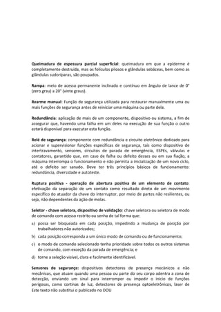 Este texto não substitui o publicado no DOU
Queimadura de espessura parcial superficial: queimadura em que a epiderme é
completamente destruída, mas os folículos pilosos e glândulas sebáceas, bem como as
glândulas sudoríparas, são poupados.
Rampa: meio de acesso permanente inclinado e contínuo em ângulo de lance de 0°
(zero grau) a 20° (vinte graus).
Rearme manual: Função de segurança utilizada para restaurar manualmente uma ou
mais funções de segurança antes de reiniciar uma máquina ou parte dela.
Redundância: aplicação de mais de um componente, dispositivo ou sistema, a fim de
assegurar que, havendo uma falha em um deles na execução de sua função o outro
estará disponível para executar esta função.
Relé de segurança: componente com redundância e circuito eletrônico dedicado para
acionar e supervisionar funções específicas de segurança, tais como dispositivo de
intertravamento, sensores, circuitos de parada de emergência, ESPEs, válvulas e
contatores, garantido que, em caso de falha ou defeito desses ou em sua fiação, a
máquina interrompa o funcionamento e não permita a inicialização de um novo ciclo,
até o defeito ser sanado. Deve ter três princípios básicos de funcionamento:
redundância, diversidade e autoteste.
Ruptura positiva - operação de abertura positiva de um elemento de contato:
efetivação da separação de um contato como resultado direto de um movimento
específico do atuador da chave do interruptor, por meio de partes não resilientes, ou
seja, não dependentes da ação de molas.
Seletor - chave seletora, dispositivo de validação: chave seletora ou seletora de modo
de comando com acesso restrito ou senha de tal forma que:
a) possa ser bloqueada em cada posição, impedindo a mudança de posição por
trabalhadores não autorizados;
b) cada posição corresponda a um único modo de comando ou de funcionamento;
c) o modo de comando selecionado tenha prioridade sobre todos os outros sistemas
de comando, com exceção da parada de emergência; e
d) torne a seleção visível, clara e facilmente identificável.
Sensores de segurança: dispositivos detectores de presença mecânicos e não
mecânicos, que atuam quando uma pessoa ou parte do seu corpo adentra a zona de
detecção, enviando um sinal para interromper ou impedir o início de funções
perigosas, como cortinas de luz, detectores de presença optoeletrônicos, laser de
 