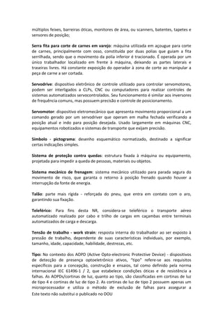 Este texto não substitui o publicado no DOU
múltiplos feixes, barreiras óticas, monitores de área, ou scanners, batentes, tapetes e
sensores de posição;
Serra fita para corte de carnes em varejo: máquina utilizada em açougue para corte
de carnes, principalmente com osso, constituída por duas polias que guiam a fita
serrilhada, sendo que o movimento da polia inferior é tracionado. É operada por um
único trabalhador localizado em frente à máquina, deixando as partes laterais e
traseiras livres. Há constante exposição do operador à zona de corte ao manipular a
peça de carne a ser cortada.
Servodrive: dispositivo eletrônico de controle utilizado para controlar servomotores,
podem ser interligados a CLPs, CNC ou computadores para realizar controles de
sistemas automatizados servocontrolados. Seu funcionamento é similar aos inversores
de frequência comuns, mas possuem precisão e controle de posicionamento.
Servomotor: dispositivo eletromecânico que apresenta movimento proporcional a um
comando gerado por um servodriver que operam em malha fechada verificando a
posição atual e indo para posição desejada. Usado largamente em máquinas CNC,
equipamentos robotizados e sistemas de transporte que exijam precisão.
Símbolo - pictograma: desenho esquemático normatizado, destinado a significar
certas indicações simples.
Sistema de proteção contra quedas: estrutura fixada à máquina ou equipamento,
projetada para impedir a queda de pessoas, materiais ou objetos.
Sistema mecânico de frenagem: sistema mecânico utilizado para parada segura do
movimento de risco, que garanta o retorno à posição frenado quando houver a
interrupção da fonte de energia.
Talão: parte mais rígida - reforçada do pneu, que entra em contato com o aro,
garantindo sua fixação.
Teleférico: Para fins desta NR, considera-se teleférico o transporte aéreo
automatizado realizado por cabo e trilho de cargas em caçambas entre terminais
automatizados de carga e descarga.
Tensão de trabalho - work strain: resposta interna do trabalhador ao ser exposto à
pressão de trabalho, dependente de suas características individuais, por exemplo,
tamanho, idade, capacidade, habilidade, destrezas, etc.
Tipo: No contexto dos AOPD (Active Opto-electronic Protective Device) - dispositivos
de detecção de presença optoeletrônico ativos, “tipo” refere-se aos requisitos
específicos para a concepção, construção e ensaios, tal como definido pela norma
internacional IEC 61496-1 / 2, que estabelece condições óticas e de resistência a
falhas. As AOPDs/cortinas de luz, quanto ao tipo, são classificadas em cortinas de luz
de tipo 4 e cortinas de luz de tipo 2. As cortinas de luz de tipo 2 possuem apenas um
microprocessador e utiliza o método de exclusão de falhas para assegurar a
 