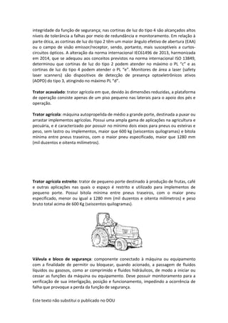 Este texto não substitui o publicado no DOU
integridade da função de segurança; nas cortinas de luz do tipo 4 são alcançados altos
níveis de tolerância a falhas por meio de redundância e monitoramento. Em relação à
parte ótica, as cortinas de luz do tipo 2 têm um maior ângulo efetivo de abertura (EAA)
ou o campo de visão emissor/receptor, sendo, portanto, mais susceptíveis a curtos-
circuitos ópticos. A alteração da norma internacional IEC61496 de 2013, harmonizada
em 2014, que se adequou aos conceitos previstos na norma internacional ISO 13849,
determinou que cortinas de luz do tipo 2 podem atender no máximo o PL “c” e as
cortinas de luz do tipo 4 podem atender o PL “e”. Monitores de área a laser (safety
laser scanners) são dispositivos de detecção de presença optoeletrônicos ativos
(AOPD) do tipo 3, atingindo no máximo PL “d”.
Trator acavalado: trator agrícola em que, devido às dimensões reduzidas, a plataforma
de operação consiste apenas de um piso pequeno nas laterais para o apoio dos pés e
operação.
Trator agrícola: máquina autopropelida de médio a grande porte, destinada a puxar ou
arrastar implementos agrícolas. Possui uma ampla gama de aplicações na agricultura e
pecuária, e é caracterizado por possuir no mínimo dois eixos para pneus ou esteiras e
peso, sem lastro ou implementos, maior que 600 kg (seiscentos quilogramas) e bitola
mínima entre pneus traseiros, com o maior pneu especificado, maior que 1280 mm
(mil duzentos e oitenta milímetros).
Trator agrícola estreito: trator de pequeno porte destinado à produção de frutas, café
e outras aplicações nas quais o espaço é restrito e utilizado para implementos de
pequeno porte. Possui bitola mínima entre pneus traseiros, com o maior pneu
especificado, menor ou igual a 1280 mm (mil duzentos e oitenta milímetros) e peso
bruto total acima de 600 Kg (seiscentos quilogramas).
Válvula e bloco de segurança: componente conectado à máquina ou equipamento
com a finalidade de permitir ou bloquear, quando acionado, a passagem de fluidos
líquidos ou gasosos, como ar comprimido e fluidos hidráulicos, de modo a iniciar ou
cessar as funções da máquina ou equipamento. Deve possuir monitoramento para a
verificação de sua interligação, posição e funcionamento, impedindo a ocorrência de
falha que provoque a perda da função de segurança.
 