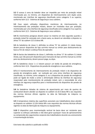Este texto não substitui o publicado no DOU
3.2 O acesso à zona do batedor deve ser impedido por meio de proteção móvel
intertravada por, no mínimo, um dispositivo de intertravamento com duplo canal,
monitorada por interface de segurança classificada como categoria 3 ou superior,
conforme item 12.5 - Sistemas de Segurança e seus subitens.
3.3 Caso sejam utilizados dispositivos mecânicos de intertravamento, no
intertravamento das proteções móveis, devem ser instaladas duas por proteção,
monitoradas por uma interface de segurança classificada como categoria 3 ou superior,
conforme item 12.5 - Sistemas de Segurança e seus subitens.
3.4 Os movimentos perigosos devem cessar no máximo em dois segundos quando a
proteção móvel for acionada com a bacia vazia, ou deverá ser atendido o disposto na
alínea “b” do subitem 12.5.6 desta NR.
3.5 As batedeiras de classe 2, definidas na alínea “b” do subitem 3.1 deste Anexo,
devem possuir dispositivo do tipo carrinho manual ou similar para deslocamento da
bacia a fim de reduzir o esforço físico do operador.
3.6 As bacias das batedeiras de classe 1, definidas na alínea “a” do subitem 3.1 deste
Anexo, que não possuam dispositivo para manuseio do tipo carrinho manual ou similar
para seu deslocamento, devem possuir pega, ou alças.
3.7 As batedeiras classe 1 e 2 devem possuir um botão de parada de emergência,
conforme item 12.6 - Dispositivos de parada de emergência e seus subitens.
3.7.1 O monitoramento do intertravamento da proteção móvel e do dispositivo de
parada de emergência pode ser realizado por uma única interface de segurança
classificada, no mínimo, como categoria 3, ou o dispositivo de parada de emergência
pode ser ligado de modo a cortar a alimentação elétrica da interface de segurança
responsável pelo monitoramento de proteção móvel, sem a necessidade de uma
interface de segurança específica para o monitoramento do dispositivo de parada de
emergência.
3.8 As batedeiras dotadas de sistema de aquecimento por meio de queima de
combustível devem atender ao disposto no subitem 12.10.3 desta NR e aos requisitos
das normas técnicas oficiais vigentes na data da fabricação da máquina ou
equipamento.
3.9 A temperatura máxima das superfícies acessíveis aos trabalhadores deve atender
ao disposto no subitem 12.10.4 desta NR e aos requisitos das normas técnicas oficiais
vigentes na data da fabricação da máquina ou equipamento.
3.10 O dispositivo para movimentação vertical da bacia deve ser resistente para
suportar os esforços solicitados e não deve gerar quaisquer riscos de aprisionamento
ou compressão dos seguimentos corporais dos trabalhadores durante seu acionamento
e movimentação da bacia.
 