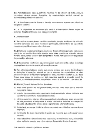 Este texto não substitui o publicado no DOU
3.11 As batedeiras de classe 2, definidas na alínea “b” do subitem 3.1 deste Anexo, se
necessário, devem possuir dispositivo de movimentação vertical manual ou
automatizado para retirada da bacia.
3.11.1 Deve haver garantia de que o batedor se movimente apenas com a bacia na
posição de trabalho.
3.11.2 Os dispositivos de movimentação vertical automatizados devem dispor de
comando de ação continuada para o seu acionamento.
4. Cilindro Sovador
4.1 Para aplicação deste Anexo considera-se cilindro sovador a máquina de utilização
industrial concebida para sovar massas de panificação, independente da capacidade,
comprimento e diâmetro dos rolos cilíndricos.
4.1.1 O cilindro sovador consiste principalmente de dois cilindros paralelos tracionados
que giram em sentido de rotação inversa, mesa baixa, prancha de extensão traseira,
motor e polias, sendo utilizado para dar ponto de massa, homogeneizando os gases de
fermentação e a textura.
4.1.2 Os conceitos e definições aqui empregados levam em conta a atual tecnologia
empregada no segmento, ou seja, alimentação manual.
4.2 Para cilindros dotados de esteira que conduz a massa para a zona de cilindragem,
as definições e proteções necessárias são as mesmas das modeladoras de pães,
entendendo-se que o movimento perigoso dos rolos, previsto no subitem 6.2.1.2 deste
Anexo, deve cessar no máximo em dois segundos quando a proteção móvel for
acionada, ou deverá ser atendido o disposto na alínea “b” do subitem 12.5.6 desta NR.
4.2.1 Definições aplicáveis a Cilindros Sovadores
a) mesa baixa: prancha na posição horizontal, utilizada como apoio para o operador
manusear a massa;
b) prancha de extensão traseira: prancha inclinada em relação à base. Utilizada para
suportar e encaminhar a massa até os cilindros;
c) cilindros superior e inferior: cilindros paralelos tracionados que giram em sentido
de rotação inversa e comprimem a massa, tornando-a uniforme e na espessura
desejada. Situados entre a mesa baixa e a prancha de extensão traseira;
d) distância de segurança: distância mínima necessária para dificultar o acesso à zona
de perigo;
e) movimento de risco: movimento de partes da máquina que pode causar danos
pessoais;
f) rolete obstrutivo: rolo cilíndrico não tracionado, de movimento livre, posicionado
sobre o cilindro superior para evitar o acesso do operador à zona de perigo;
 
