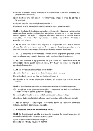 Este texto não substitui o publicado no DOU
b) possuir sinalização quanto ao perigo de choque elétrico e restrição de acesso por
pessoas não autorizadas;
c) ser mantidos em bom estado de conservação, limpos e livres de objetos e
ferramentas;
d) possuir proteção e identificação dos circuitos; e
e) observar ao grau de proteção adequado em função do ambiente de uso.
12.3.6 As ligações e derivações dos condutores elétricos das máquinas e equipamentos
devem ser feitas mediante dispositivos apropriados e conforme as normas técnicas
oficiais vigentes, de modo a assegurar resistência mecânica e contato elétrico
adequado, com características equivalentes aos condutores elétricos utilizados e
proteção contra riscos.
12.3.7 As instalações elétricas das máquinas e equipamentos que utilizem energia
elétrica fornecida por fonte externa devem possuir dispositivo protetor contra
sobrecorrente, dimensionado conforme a demanda de consumo do circuito.
12.3.7.1 As máquinas e equipamentos devem possuir dispositivo protetor contra
sobretensão quando a elevação da tensão puder ocasionar risco de acidentes.
12.3.7.2 Nas máquinas e equipamentos em que a falta ou a inversão de fases da
alimentação elétrica puder ocasionar riscos, deve haver dispositivo que impeça a
ocorrência de acidentes.
12.3.8 São proibidas nas máquinas e equipamentos:
a) a utilização de chave geral como dispositivo de partida e parada;
b) a utilização de chaves tipo faca nos circuitos elétricos; e
c) a existência de partes energizadas expostas de circuitos que utilizam energia
elétrica.
12.3.9 As baterias devem atender aos seguintes requisitos mínimos de segurança:
a) localização de modo que sua manutenção e troca possam ser realizadas facilmente
a partir do solo ou de uma plataforma de apoio;
b) constituição e fixação de forma a não haver deslocamento acidental; e
c) proteção do terminal positivo, a fim de prevenir contato acidental e curto-circuito.
12.3.10 Os serviços e substituições de baterias devem ser realizados conforme
indicação constante do manual de operação.
12.4 Dispositivos de partida, acionamento e parada.
12.4.1 Os dispositivos de partida, acionamento e parada das máquinas devem ser
projetados, selecionados e instalados de modo que:
a) não se localizem em suas zonas perigosas;
 