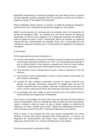 Este texto não substitui o publicado no DOU
6.2.1.2 Nas modeladoras, os movimentos perigosos dos rolos devem cessar no máximo
em dois segundos quando a proteção móvel for acionada, ou deverá ser atendido o
disposto na alínea “b” do subitem 12.5.6 desta NR.
6.3 As modeladoras devem possuir, no mínimo, um botão de parada de emergência,
conforme item 12.6 - Dispositivos de parada de emergência e seus subitens.
6.3.1 O monitoramento do intertravamento da proteção móvel e do dispositivo de
parada de emergência pode ser realizado por uma única interface de segurança
classificada, no mínimo, como categoria 3, ou o dispositivo de parada de emergência
pode ser ligado de modo a cortar a alimentação elétrica da interface de segurança
responsável pelo monitoramento de proteção móvel, sem a necessidade de uma
interface de segurança específica para o monitoramento do dispositivo de parada de
emergência.
7. Laminadora
7.1 Para aplicação deste Anexo consideram-se:
a) correia transportadora: correia que transporta a porção de massa em processo de
conformação, possuindo sentido de vai e vem a ser comandado pelo operador e
que se estende desde a mesa dianteira, passando pela zona dos rolos rotativos
tracionados, responsáveis pela conformação da massa, até a mesa traseira;
b) mesa dianteira: correia transportadora na qual a massa é colocada no início do
processo;
c) mesa traseira: correia transportadora na qual a massa já sofreu conformação nos
rolos rotativos tracionados;
d) conjunto de rolos rotativos tracionados: conjunto de corpos cilíndricos que,
quando em operação, apresentam movimento de rotação sobre seu eixo de
simetria, podendo variar suas posições, alterando a distância entre seus eixos, de
forma a mudar a espessura da massa, bem como para impressão e corte da massa;
e) zona perigosa dos rolos: região na qual o movimento dos rolos oferece risco de
aprisionamento ou esmagamento ao trabalhador.
7.2 O acesso à zona perigosa dos rolos, bem como aos elementos de transmissão da
correia transportadora, deve ser impedido por todos os lados por meio de proteções,
exceto a entrada e saída da massa, em que se devem respeitar as distâncias de
segurança, de modo a impedir que as mãos e dedos dos trabalhadores alcancem as
zonas de perigo, conforme item 12.5 - Sistemas de Segurança e seus subitens.
7.2.1 O acesso à zona perigosa dos rolos pela correia transportadora nas mesas
dianteira e traseira deve possuir proteção móvel intertravada por, no mínimo, um
dispositivo de intertravamento com duplo canal, monitorada por interface de
segurança, conforme item 12.5 - Sistemas de Segurança e seus subitens.
 