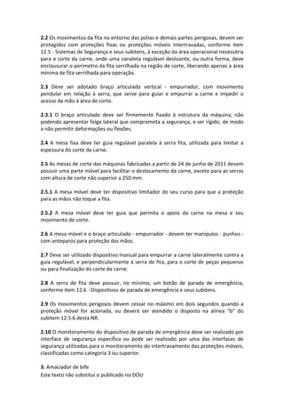 Este texto não substitui o publicado no DOU
2.2 Os movimentos da fita no entorno das polias e demais partes perigosas, devem ser
protegidos com proteções fixas ou proteções móveis intertravadas, conforme item
12.5 - Sistemas de Segurança e seus subitens, à exceção da área operacional necessária
para o corte da carne, onde uma canaleta regulável deslizante, ou outra forma, deve
enclausurar o perímetro da fita serrilhada na região de corte, liberando apenas a área
mínima de fita serrilhada para operação.
2.3 Deve ser adotado braço articulado vertical - empurrador, com movimento
pendular em relação à serra, que serve para guiar e empurrar a carne e impedir o
acesso da mão à área de corte.
2.3.1 O braço articulado deve ser firmemente fixado à estrutura da máquina, não
podendo apresentar folga lateral que comprometa a segurança, e ser rígido, de modo
a não permitir deformações ou flexões.
2.4 A mesa fixa deve ter guia regulável paralela à serra fita, utilizada para limitar a
espessura do corte da carne.
2.5 As mesas de corte das máquinas fabricadas a partir de 24 de junho de 2011 devem
possuir uma parte móvel para facilitar o deslocamento da carne, exceto para as serras
com altura de corte não superior a 250 mm.
2.5.1 A mesa móvel deve ter dispositivo limitador do seu curso para que a proteção
para as mãos não toque a fita.
2.5.2 A mesa móvel deve ter guia que permita o apoio da carne na mesa e seu
movimento de corte.
2.6 A mesa móvel e o braço articulado - empurrador - devem ter manípulos - punhos -
com anteparos para proteção das mãos.
2.7 Deve ser utilizado dispositivo manual para empurrar a carne lateralmente contra a
guia regulável, e perpendicularmente à serra de fita, para o corte de peças pequenas
ou para finalização do corte da carne.
2.8 A serra de fita deve possuir, no mínimo, um botão de parada de emergência,
conforme item 12.6 - Dispositivos de parada de emergência e seus subitens.
2.9 Os movimentos perigosos devem cessar no máximo em dois segundos quando a
proteção móvel for acionada, ou deverá ser atendido o disposto na alínea “b” do
subitem 12.5.6 desta NR.
2.10 O monitoramento do dispositivo de parada de emergência deve ser realizado por
interface de segurança específica ou pode ser realizado por uma das interfaces de
segurança utilizadas para o monitoramento do intertravamento das proteções móveis,
classificadas como categoria 3 ou superior.
3. Amaciador de bife
 