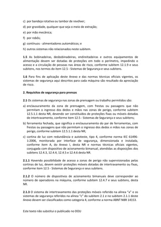 Este texto não substitui o publicado no DOU
c) por bandeja rotativa ou tambor de revólver;
d) por gravidade, qualquer que seja o meio de extração;
e) por mão mecânica;
f) por robôs;
g) contínuos - alimentadores automáticos; e
h) outros sistemas não relacionados neste subitem.
1.5 As bobinadeiras, desbobinadeiras, endireitadeiras e outros equipamentos de
alimentação devem ser dotadas de proteções em todo o perímetro, impedindo o
acesso e a circulação de pessoas nas áreas de risco, conforme subitem 12.1.9 e seus
subitens, nos termos do item 12.5 - Sistemas de Segurança e seus subitens.
1.6 Para fins de aplicação deste Anexo e das normas técnicas oficiais vigentes, os
sistemas de segurança aqui descritos para cada máquina são resultado da apreciação
de risco.
2. Requisitos de segurança para prensas
2.1 Os sistemas de segurança nas zonas de prensagem ou trabalho permitidos são:
a) enclausuramento da zona de prensagem, com frestas ou passagens que não
permitam o ingresso dos dedos e mãos nas zonas de perigo, conforme subitem
12.5.1.1 desta NR, devendo ser constituídos de proteções fixas ou móveis dotadas
de intertravamento, conforme item 12.5 - Sistemas de Segurança e seus subitens;
b) ferramenta fechada, que significa o enclausuramento do par de ferramentas, com
frestas ou passagens que não permitam o ingresso dos dedos e mãos nas zonas de
perigo, conforme subitem 12.5.1.1 desta NR;
c) cortina de luz com redundância e autoteste, tipo 4, conforme norma IEC 61496-
1:2006, monitorada por interface de segurança, dimensionada e instalada,
conforme item A, do Anexo I, desta NR e normas técnicas oficiais vigentes,
conjugada com dispositivo de acionamento bimanual, atendidas as disposições dos
subitens 12.4.3, 12.4.4, 12.4.5 e 12.4.6 desta NR.
2.1.1 Havendo possibilidade de acesso a zonas de perigo não supervisionadas pelas
cortinas de luz, devem existir proteções móveis dotadas de intertravamento ou fixas,
conforme item 12.5 - Sistemas de Segurança e seus subitens.
2.1.2 O número de dispositivos de acionamento bimanuais deve corresponder ao
número de operadores na máquina, conforme subitem 12.4.7 e seus subitens, desta
NR.
2.1.3 O sistema de intertravamento das proteções móveis referido na alínea “a” e os
sistemas de segurança referidos na alínea “c” do subitem 2.1 e no subitem 2.1.1 deste
Anexo devem ser classificados como categoria 4, conforme a norma ABNT NBR 14153.
 