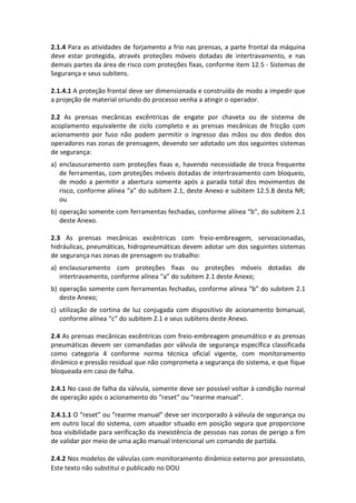 Este texto não substitui o publicado no DOU
2.1.4 Para as atividades de forjamento a frio nas prensas, a parte frontal da máquina
deve estar protegida, através proteções móveis dotadas de intertravamento, e nas
demais partes da área de risco com proteções fixas, conforme item 12.5 - Sistemas de
Segurança e seus subitens.
2.1.4.1 A proteção frontal deve ser dimensionada e construída de modo a impedir que
a projeção de material oriundo do processo venha a atingir o operador.
2.2 As prensas mecânicas excêntricas de engate por chaveta ou de sistema de
acoplamento equivalente de ciclo completo e as prensas mecânicas de fricção com
acionamento por fuso não podem permitir o ingresso das mãos ou dos dedos dos
operadores nas zonas de prensagem, devendo ser adotado um dos seguintes sistemas
de segurança:
a) enclausuramento com proteções fixas e, havendo necessidade de troca frequente
de ferramentas, com proteções móveis dotadas de intertravamento com bloqueio,
de modo a permitir a abertura somente após a parada total dos movimentos de
risco, conforme alínea “a” do subitem 2.1, deste Anexo e subitem 12.5.8 desta NR;
ou
b) operação somente com ferramentas fechadas, conforme alínea “b”, do subitem 2.1
deste Anexo.
2.3 As prensas mecânicas excêntricas com freio-embreagem, servoacionadas,
hidráulicas, pneumáticas, hidropneumáticas devem adotar um dos seguintes sistemas
de segurança nas zonas de prensagem ou trabalho:
a) enclausuramento com proteções fixas ou proteções móveis dotadas de
intertravamento, conforme alínea “a” do subitem 2.1 deste Anexo;
b) operação somente com ferramentas fechadas, conforme alínea “b” do subitem 2.1
deste Anexo;
c) utilização de cortina de luz conjugada com dispositivo de acionamento bimanual,
conforme alínea “c” do subitem 2.1 e seus subitens deste Anexo.
2.4 As prensas mecânicas excêntricas com freio-embreagem pneumático e as prensas
pneumáticas devem ser comandadas por válvula de segurança específica classificada
como categoria 4 conforme norma técnica oficial vigente, com monitoramento
dinâmico e pressão residual que não comprometa a segurança do sistema, e que fique
bloqueada em caso de falha.
2.4.1 No caso de falha da válvula, somente deve ser possível voltar à condição normal
de operação após o acionamento do “reset” ou “rearme manual”.
2.4.1.1 O “reset” ou “rearme manual” deve ser incorporado à válvula de segurança ou
em outro local do sistema, com atuador situado em posição segura que proporcione
boa visibilidade para verificação da inexistência de pessoas nas zonas de perigo a fim
de validar por meio de uma ação manual intencional um comando de partida.
2.4.2 Nos modelos de válvulas com monitoramento dinâmico externo por pressostato,
 