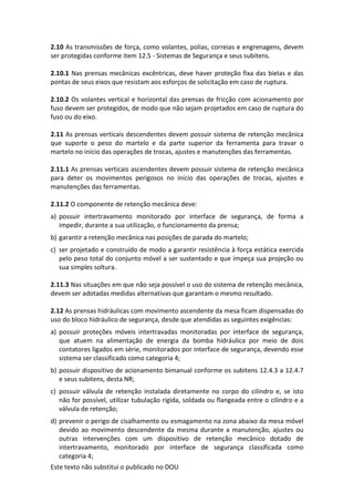 Este texto não substitui o publicado no DOU
2.10 As transmissões de força, como volantes, polias, correias e engrenagens, devem
ser protegidas conforme item 12.5 - Sistemas de Segurança e seus subitens.
2.10.1 Nas prensas mecânicas excêntricas, deve haver proteção fixa das bielas e das
pontas de seus eixos que resistam aos esforços de solicitação em caso de ruptura.
2.10.2 Os volantes vertical e horizontal das prensas de fricção com acionamento por
fuso devem ser protegidos, de modo que não sejam projetados em caso de ruptura do
fuso ou do eixo.
2.11 As prensas verticais descendentes devem possuir sistema de retenção mecânica
que suporte o peso do martelo e da parte superior da ferramenta para travar o
martelo no início das operações de trocas, ajustes e manutenções das ferramentas.
2.11.1 As prensas verticais ascendentes devem possuir sistema de retenção mecânica
para deter os movimentos perigosos no início das operações de trocas, ajustes e
manutenções das ferramentas.
2.11.2 O componente de retenção mecânica deve:
a) possuir intertravamento monitorado por interface de segurança, de forma a
impedir, durante a sua utilização, o funcionamento da prensa;
b) garantir a retenção mecânica nas posições de parada do martelo;
c) ser projetado e construído de modo a garantir resistência à força estática exercida
pelo peso total do conjunto móvel a ser sustentado e que impeça sua projeção ou
sua simples soltura.
2.11.3 Nas situações em que não seja possível o uso do sistema de retenção mecânica,
devem ser adotadas medidas alternativas que garantam o mesmo resultado.
2.12 As prensas hidráulicas com movimento ascendente da mesa ficam dispensadas do
uso do bloco hidráulico de segurança, desde que atendidas as seguintes exigências:
a) possuir proteções móveis intertravadas monitoradas por interface de segurança,
que atuem na alimentação de energia da bomba hidráulica por meio de dois
contatores ligados em série, monitorados por interface de segurança, devendo esse
sistema ser classificado como categoria 4;
b) possuir dispositivo de acionamento bimanual conforme os subitens 12.4.3 a 12.4.7
e seus subitens, desta NR;
c) possuir válvula de retenção instalada diretamente no corpo do cilindro e, se isto
não for possível, utilizar tubulação rígida, soldada ou flangeada entre o cilindro e a
válvula de retenção;
d) prevenir o perigo de cisalhamento ou esmagamento na zona abaixo da mesa móvel
devido ao movimento descendente da mesma durante a manutenção, ajustes ou
outras intervenções com um dispositivo de retenção mecânico dotado de
intertravamento, monitorado por interface de segurança classificada como
categoria 4;
 