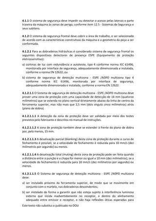 Este texto não substitui o publicado no DOU
4.1.1 O sistema de segurança deve impedir ou detectar o acesso pelas laterais e parte
traseira da máquina às zonas de perigo, conforme item 12.5 - Sistemas de Segurança e
seus subitens.
4.1.2 O sistema de segurança frontal deve cobrir a área de trabalho, e ser selecionado
de acordo com as características construtivas da máquina e a geometria da peça a ser
conformada.
4.1.2.1 Para as dobradeiras hidráulicas é considerado sistema de segurança frontal os
seguintes dispositivos detectores de presença ESPE (Equipamento de proteção
eletrossensitivo):
a) cortinas de luz com redundância e autoteste, tipo 4 conforme norma IEC 61496,
monitorada por interface de segurança, adequadamente dimensionada e instalada,
conforme a norma EN 12622; ou
b) sistema de segurança de detecção multizona - ESPE /AOPD multizona tipo 4
conforme norma IEC 61496, monitorada por interface de segurança,
adequadamente dimensionada e instalada, conforme a norma EN 12622.
4.1.2.1.1 O Sistema de segurança de detecção multizona - ESPE /AOPD multizona deve
prover uma zona de proteção com uma capacidade de detecção de 14 mm (quatorze
milímetros) que se estenda no plano vertical diretamente abaixo da linha de centro da
ferramenta superior, mas não mais que 2,5 mm (dois vírgula cinco milímetros) atrás
(plano de dobra).
4.1.2.1.1.1 A detecção da zona de proteção deve ser validada por meio dos testes
previstos pelo fabricante e descritos no manual de instruções.
4.1.2.1.1.2 A zona de proteção também deve se estender à frente do plano de dobra
por, pelo menos, 15 mm.
4.1.2.1.1.3 A desativação parcial (blanking) desta zona de proteção durante o curso de
fechamento é possível, se a velocidade de fechamento é reduzida para 10 mm/s (dez
milímetros por segundo) ou menos.
4.1.2.1.1.4 A desativação total (muting) desta zona de proteção pode ser feita quando
a distância entre a punção e a chapa for menor ou igual a 10 mm (dez milímetros), se a
velocidade de fechamento é reduzida para 10 mm/s (dez milímetros por segundo) ou
menos.
4.1.2.1.1.5 O Sistema de segurança de detecção multizona - ESPE /AOPD multizona
deve:
a) ser instalado próximo da ferramenta superior, de modo que se movimente em
conjunto com o martelo, nas dobradeiras descendentes;
b) ser instalado de forma a garantir que não esteja sujeito à interferência luminosa
externa que incida inadvertidamente no receptor, e dentro do alinhamento
adequado entre emissor e receptor, e não haja reflexões óticas esperadas para
 