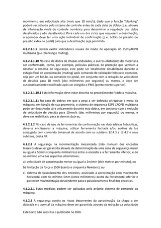 Este texto não substitui o publicado no DOU
movimento em velocidade alta (mais que 10 mm/s), dado que a função “blanking”
poderá ser ativada pelo sistema de controle antes de cada ciclo de dobra (p.e. através
de informação vinda do controle numérico para determinar a sequência dos ciclos
desativados e não desativados). Para cada um dos ciclos que requerem a desativação,
o operador deve ter uma ação individual de confirmação (p.e. botão de pressão ou
pressão extra no pedal) para que a desativação seja permitida.
4.1.2.1.1.9 Devem existir indicadores visuais do modo de operação do ESPE/AOPD
multizona (p.e. blanking e muting).
4.1.2.1.1.10 No caso de dobra de chapas onduladas, e outros obstáculos do material a
ser conformado, como, por exemplo, películas plásticas de proteção que venham a
obstruir o sistema de segurança, este pode ser totalmente desabilitado durante o
estágio final de aproximação (muting) após comando de validação feito pelo operador,
seja por um botão, ou comando no pedal, em conjunto com a redução de velocidade
de descida para 10 mm/s (dez milímetros por segundo) ou menos, e deve ser
automaticamente reabilitado após ser atingido o PMS (ponto morto superior).
4.1.2.1.1.10.1 Esta informação deve estar descrita no procedimento fixado à máquina.
4.1.2.1.1.11 No caso de dobras em que a peça a ser dobrada ultrapasse a mesa da
máquina, em função de sua geometria, o sistema de segurança ESPE /AOPD multizona
pode ser desativado só e unicamente durante esta dobra, em conjunto com a redução
de velocidade de descida para 10mm/s (dez milímetros por segundo) ou menos, e
deve ser reabilitado para as demais dobras;
4.1.2.1.2 No caso de uso de ferramentas de conformação nas dobradeiras hidráulicas,
deve-se enclausurar a máquina, utilizar ferramenta fechada e/ou cortina de luz
conjugada com comando bimanual de acordo com os subitens 12.4.3 a 12.4.7 e seus
subitens, desta NR.
4.1.2.2 A segurança na movimentação mecanizada (não manual) dos encostos
traseiros deve ser garantida através da determinação de uma zona de segurança maior
ou igual a 50mm (cinquenta milímetros) entre o encosto e a ferramenta inferior, e de
no mínimo uma das seguintes alternativas:
a) velocidade de aproximação menor ou igual a 2m/min (dois metros por minuto), ou
b) limitação da força a 150N (cento e cinquenta Newtons), ou
c) sistema de basculamento dos encostos, associado à aproximação com movimento
horizontal com no mínimo 5mm (cinco milímetros) acima da ferramenta inferior e
posterior movimentação descendente para o posicionamento final dos encostos.
4.1.2.2.1 Estas medidas podem ser aplicadas pelo próprio sistema de comando da
máquina.
4.1.2.3 A segurança contra os riscos decorrentes da aproximação da chapa a ser
dobrada e o avental da máquina deve ser garantida através da redução da velocidade
 