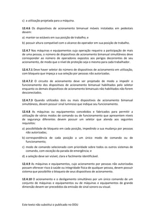 Este texto não substitui o publicado no DOU
c) a utilização projetada para a máquina.
12.4.6 Os dispositivos de acionamento bimanual móveis instalados em pedestais
devem:
a) manter-se estáveis em sua posição de trabalho; e
b) possuir altura compatível com o alcance do operador em sua posição de trabalho.
12.4.7 Nas máquinas e equipamentos cuja operação requeira a participação de mais
de uma pessoa, o número de dispositivos de acionamento bimanual simultâneos deve
corresponder ao número de operadores expostos aos perigos decorrentes de seu
acionamento, de modo que o nível de proteção seja o mesmo para cada trabalhador.
12.4.7.1 Deve haver seletor do número de dispositivos de acionamento em utilização,
com bloqueio que impeça a sua seleção por pessoas não autorizadas.
12.4.7.2 O circuito de acionamento deve ser projetado de modo a impedir o
funcionamento dos dispositivos de acionamento bimanual habilitados pelo seletor
enquanto os demais dispositivos de acionamento bimanuais não habilitados não forem
desconectados.
12.4.7.3 Quando utilizados dois ou mais dispositivos de acionamento bimanual
simultâneos, devem possuir sinal luminoso que indique seu funcionamento.
12.4.8 As máquinas ou equipamentos concebidos e fabricados para permitir a
utilização de vários modos de comando ou de funcionamento que apresentem níveis
de segurança diferentes devem possuir um seletor que atenda aos seguintes
requisitos:
a) possibilidade de bloqueio em cada posição, impedindo a sua mudança por pessoas
não autorizadas;
b) correspondência de cada posição a um único modo de comando ou de
funcionamento;
c) modo de comando selecionado com prioridade sobre todos os outros sistemas de
comando, com exceção da parada de emergência; e
d) a seleção deve ser visível, clara e facilmente identificável.
12.4.9 As máquinas e equipamentos, cujo acionamento por pessoas não autorizadas
possam oferecer risco à saúde ou integridade física de qualquer pessoa, devem possuir
sistema que possibilite o bloqueio de seus dispositivos de acionamento.
12.4.10 O acionamento e o desligamento simultâneo por um único comando de um
conjunto de máquinas e equipamentos ou de máquinas e equipamentos de grande
dimensão devem ser precedidos da emissão de sinal sonoro ou visual.
 
