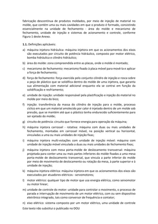 Este texto não substitui o publicado no DOU
fabricação descontínua de produtos moldados, por meio de injeção de material no
molde, que contém uma ou mais cavidades em que o produto é formado, consistindo
essencialmente na unidade de fechamento - área do molde e mecanismo de
fechamento, unidade de injeção e sistemas de acionamento e controle, conforme
Figura 1 deste Anexo.
1.1. Definições aplicáveis:
a) máquina injetora hidráulica: máquina injetora em que os acionamentos dos eixos
são executados por circuito de potência hidráulico, composto por motor elétrico,
bomba hidráulica e cilindro hidráulico;
b) área do molde: zona compreendida entre as placas, onde o molde é montado;
c) mecanismo de fechamento: mecanismo fixado à placa móvel para movê-la e aplicar
a força de fechamento;
d) força de fechamento: força exercida pelo conjunto cilindro de injeção e rosca sobre
a peça de plástico que se solidifica dentro do molde de uma injetora, que garanta
sua alimentação com material adicional enquanto ela se contrai em função da
solidificação e resfriamento;
e) unidade de injeção: unidade responsável pela plastificação e injeção do material no
molde por meio do bico;
f) injeção: transferência da massa do cilindro de injeção para o molde, processo
cíclico em que um material amolecido por calor é injetado dentro de um molde sob
pressão, que se mantém até que o plástico tenha endurecido suficientemente para
ser ejetado do molde;
g) circuito de potência: circuito que fornece energia para operação da máquina;
h) máquina injetora carrossel - rotativa: máquina com duas ou mais unidades de
fechamento, montadas em carrossel móvel, na posição vertical ou horizontal,
vinculadas a uma ou mais unidades de injeção fixas;
i) máquina injetora multi-estações com unidade de injeção móvel: máquina com
unidade de injeção móvel vinculada a duas ou mais unidades de fechamento fixas;
j) máquina injetora com mesa porta-molde de deslocamento transversal: máquina
projetada para conter uma ou mais partes inferiores do molde fixadas a uma mesa
porta-molde de deslocamento transversal, que vincula a parte inferior do molde
por meio de movimento de deslocamento ou rotação da mesa, à parte superior e à
unidade de injeção;
k) máquina injetora elétrica: máquina injetora em que os acionamentos dos eixos são
executados por atuadores elétricos - servomotores;
l) motor elétrico: qualquer tipo de motor que usa energia elétrica, como servomotor
ou motor linear;
m) unidade de controle do motor: unidade para controlar o movimento, o processo de
parada e interrupção de movimento de um motor elétrico, com ou sem dispositivo
eletrônico integrado, tais como conversor de frequência e contator;
n) eixo elétrico: sistema composto por um motor elétrico, uma unidade de controle
 
