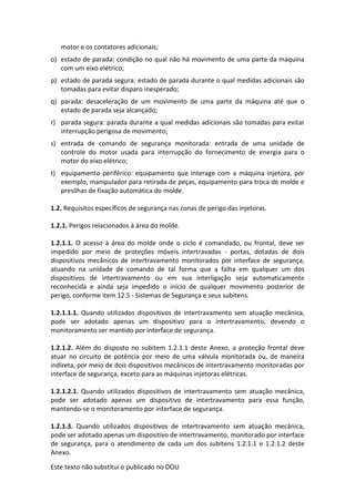 Este texto não substitui o publicado no DOU
motor e os contatores adicionais;
o) estado de parada: condição no qual não há movimento de uma parte da máquina
com um eixo elétrico;
p) estado de parada segura: estado de parada durante o qual medidas adicionais são
tomadas para evitar disparo inesperado;
q) parada: desaceleração de um movimento de uma parte da máquina até que o
estado de parada seja alcançado;
r) parada segura: parada durante a qual medidas adicionais são tomadas para evitar
interrupção perigosa de movimento;
s) entrada de comando de segurança monitorada: entrada de uma unidade de
controle do motor usada para interrupção do fornecimento de energia para o
motor do eixo elétrico;
t) equipamento periférico: equipamento que interage com a máquina injetora, por
exemplo, manipulador para retirada de peças, equipamento para troca de molde e
presilhas de fixação automática do molde.
1.2. Requisitos específicos de segurança nas zonas de perigo das injetoras.
1.2.1. Perigos relacionados à área do molde.
1.2.1.1. O acesso à área do molde onde o ciclo é comandado, ou frontal, deve ser
impedido por meio de proteções móveis intertravadas - portas, dotadas de dois
dispositivos mecânicos de intertravamento monitorados por interface de segurança,
atuando na unidade de comando de tal forma que a falha em qualquer um dos
dispositivos de intertravamento ou em sua interligação seja automaticamente
reconhecida e ainda seja impedido o início de qualquer movimento posterior de
perigo, conforme item 12.5 - Sistemas de Segurança e seus subitens.
1.2.1.1.1. Quando utilizados dispositivos de intertravamento sem atuação mecânica,
pode ser adotado apenas um dispositivo para o intertravamento, devendo o
monitoramento ser mantido por interface de segurança.
1.2.1.2. Além do disposto no subitem 1.2.1.1 deste Anexo, a proteção frontal deve
atuar no circuito de potência por meio de uma válvula monitorada ou, de maneira
indireta, por meio de dois dispositivos mecânicos de intertravamento monitoradas por
interface de segurança, exceto para as máquinas injetoras elétricas.
1.2.1.2.1. Quando utilizados dispositivos de intertravamento sem atuação mecânica,
pode ser adotado apenas um dispositivo de intertravamento para essa função,
mantendo-se o monitoramento por interface de segurança.
1.2.1.3. Quando utilizados dispositivos de intertravamento sem atuação mecânica,
pode ser adotado apenas um dispositivo de intertravamento, monitorado por interface
de segurança, para o atendimento de cada um dos subitens 1.2.1.1 e 1.2.1.2 deste
Anexo.
 