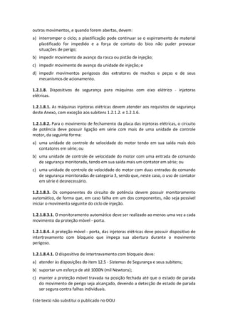 Este texto não substitui o publicado no DOU
outros movimentos, e quando forem abertas, devem:
a) interromper o ciclo; a plastificação pode continuar se o espirramento de material
plastificado for impedido e a força de contato do bico não puder provocar
situações de perigo;
b) impedir movimento de avanço da rosca ou pistão de injeção;
c) impedir movimento de avanço da unidade de injeção; e
d) impedir movimentos perigosos dos extratores de machos e peças e de seus
mecanismos de acionamento.
1.2.1.8. Dispositivos de segurança para máquinas com eixo elétrico - injetoras
elétricas.
1.2.1.8.1. As máquinas injetoras elétricas devem atender aos requisitos de segurança
deste Anexo, com exceção aos subitens 1.2.1.2. e 1.2.1.6.
1.2.1.8.2. Para o movimento de fechamento da placa das injetoras elétricas, o circuito
de potência deve possuir ligação em série com mais de uma unidade de controle
motor, da seguinte forma:
a) uma unidade de controle de velocidade do motor tendo em sua saída mais dois
contatores em série; ou
b) uma unidade de controle de velocidade do motor com uma entrada de comando
de segurança monitorada, tendo em sua saída mais um contator em série; ou
c) uma unidade de controle de velocidade do motor com duas entradas de comando
de segurança monitoradas de categoria 3, sendo que, neste caso, o uso de contator
em série é desnecessário.
1.2.1.8.3. Os componentes do circuito de potência devem possuir monitoramento
automático, de forma que, em caso falha em um dos componentes, não seja possível
iniciar o movimento seguinte do ciclo de injeção.
1.2.1.8.3.1. O monitoramento automático deve ser realizado ao menos uma vez a cada
movimento da proteção móvel - porta.
1.2.1.8.4. A proteção móvel - porta, das injetoras elétricas deve possuir dispositivo de
intertravamento com bloqueio que impeça sua abertura durante o movimento
perigoso.
1.2.1.8.4.1. O dispositivo de intertravamento com bloqueio deve:
a) atender às disposições do item 12.5 - Sistemas de Segurança e seus subitens;
b) suportar um esforço de até 1000N (mil Newtons);
c) manter a proteção móvel travada na posição fechada até que o estado de parada
do movimento de perigo seja alcançado, devendo a detecção de estado de parada
ser segura contra falhas individuais.
 