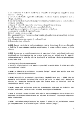 b) ser constituídas de materiais resistentes e adequados à contenção de projeção de peças,
materiais e partículas;
c) ser firmemente fixadas e garantir estabilidade e resistência mecânica compatíveis com os
esforços requeridos;
d) não criar pontos de esmagamento ou agarramento com partes da máquina ou equipamento, ou
com outras proteções;
e) não possuir extremidades e arestas cortantes ou outras saliências perigosas;
f) resistir às condições ambientais do local onde estão instaladas;
g) impedir que seus dispositivos de intertravamento possam ser burlados;
h) proporcionar condições de higiene e limpeza;
i) impedir o acesso à zona de perigo;
j) ter seus dispositivos de intertravamento protegidos adequadamente contra sujidade, poeiras e
corrosão, se necessário;
k) ter ação positiva, ou seja, atuação de modo positivo; e
l) não acarretar riscos adicionais.
12.5.13. Quando a proteção for confeccionada com material descontínuo, devem ser observadas
as distâncias de segurança para impedir o acesso às zonas de perigo, conforme previsto no Anexo
I, item A.
12.5.14. Sempre que forem utilizados sistemas de segurança, inclusive proteções distantes, com
possibilidade de alguma pessoa ficar na zona de perigo, deve ser adotada uma das seguintes
medidas adicionais de proteção coletiva para impedir a partida da máquina enquanto houver
pessoas nessa zona:
a) sensoriamento da presença de pessoas;
b) proteções móveis ou sensores de segurança na entrada ou acesso à zona de perigo, associadas
a rearme (“reset”) manual.
12.5.14.1. A localização dos atuadores de rearme (“reset”) manual deve permitir uma visão
completa da zona protegida pelo sistema.
12.5.14.2. Quando não for possível o cumprimento da exigência do item 12.5.14.1, deve ser
adotado o sensoriamento da presença de pessoas nas zonas de perigo com a visualização
obstruída, ou a adoção de sistema que exija a ida à zona de perigo não visualizada, como, por
exemplo, duplo rearme (“reset”).
12.5.14.3. Deve haver dispositivos de parada de emergência localizados no interior da zona
protegida pelo sistema, bem como meios de liberar pessoas presas dentro dela.
12.5.15. As proteções também utilizadas como meio de acesso por exigência das características da
máquina ou equipamento devem atender aos requisitos de resistência e segurança adequados a
ambas as finalidades.
12.5.15.1. Deve haver proteção no fundo dos degraus da escada, ou seja, nos espelhos, sempre
que uma parte saliente do pé ou da mão possa contatar uma zona perigosa.
10
 