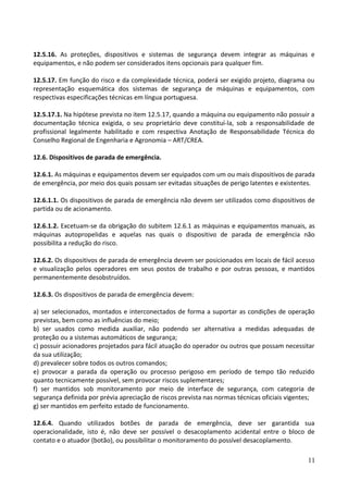 12.5.16. As proteções, dispositivos e sistemas de segurança devem integrar as máquinas e
equipamentos, e não podem ser considerados itens opcionais para qualquer fim.
12.5.17. Em função do risco e da complexidade técnica, poderá ser exigido projeto, diagrama ou
representação esquemática dos sistemas de segurança de máquinas e equipamentos, com
respectivas especificações técnicas em língua portuguesa.
12.5.17.1. Na hipótese prevista no item 12.5.17, quando a máquina ou equipamento não possuir a
documentação técnica exigida, o seu proprietário deve constituí-la, sob a responsabilidade de
profissional legalmente habilitado e com respectiva Anotação de Responsabilidade Técnica do
Conselho Regional de Engenharia e Agronomia – ART/CREA.
12.6. Dispositivos de parada de emergência.
12.6.1. As máquinas e equipamentos devem ser equipados com um ou mais dispositivos de parada
de emergência, por meio dos quais possam ser evitadas situações de perigo latentes e existentes.
12.6.1.1. Os dispositivos de parada de emergência não devem ser utilizados como dispositivos de
partida ou de acionamento.
12.6.1.2. Excetuam-se da obrigação do subitem 12.6.1 as máquinas e equipamentos manuais, as
máquinas autopropelidas e aquelas nas quais o dispositivo de parada de emergência não
possibilita a redução do risco.
12.6.2. Os dispositivos de parada de emergência devem ser posicionados em locais de fácil acesso
e visualização pelos operadores em seus postos de trabalho e por outras pessoas, e mantidos
permanentemente desobstruídos.
12.6.3. Os dispositivos de parada de emergência devem:
a) ser selecionados, montados e interconectados de forma a suportar as condições de operação
previstas, bem como as influências do meio;
b) ser usados como medida auxiliar, não podendo ser alternativa a medidas adequadas de
proteção ou a sistemas automáticos de segurança;
c) possuir acionadores projetados para fácil atuação do operador ou outros que possam necessitar
da sua utilização;
d) prevalecer sobre todos os outros comandos;
e) provocar a parada da operação ou processo perigoso em período de tempo tão reduzido
quanto tecnicamente possível, sem provocar riscos suplementares;
f) ser mantidos sob monitoramento por meio de interface de segurança, com categoria de
segurança definida por prévia apreciação de riscos prevista nas normas técnicas oficiais vigentes;
g) ser mantidos em perfeito estado de funcionamento.
12.6.4. Quando utilizados botões de parada de emergência, deve ser garantida sua
operacionalidade, isto é, não deve ser possível o desacoplamento acidental entre o bloco de
contato e o atuador (botão), ou possibilitar o monitoramento do possível desacoplamento.
11
 